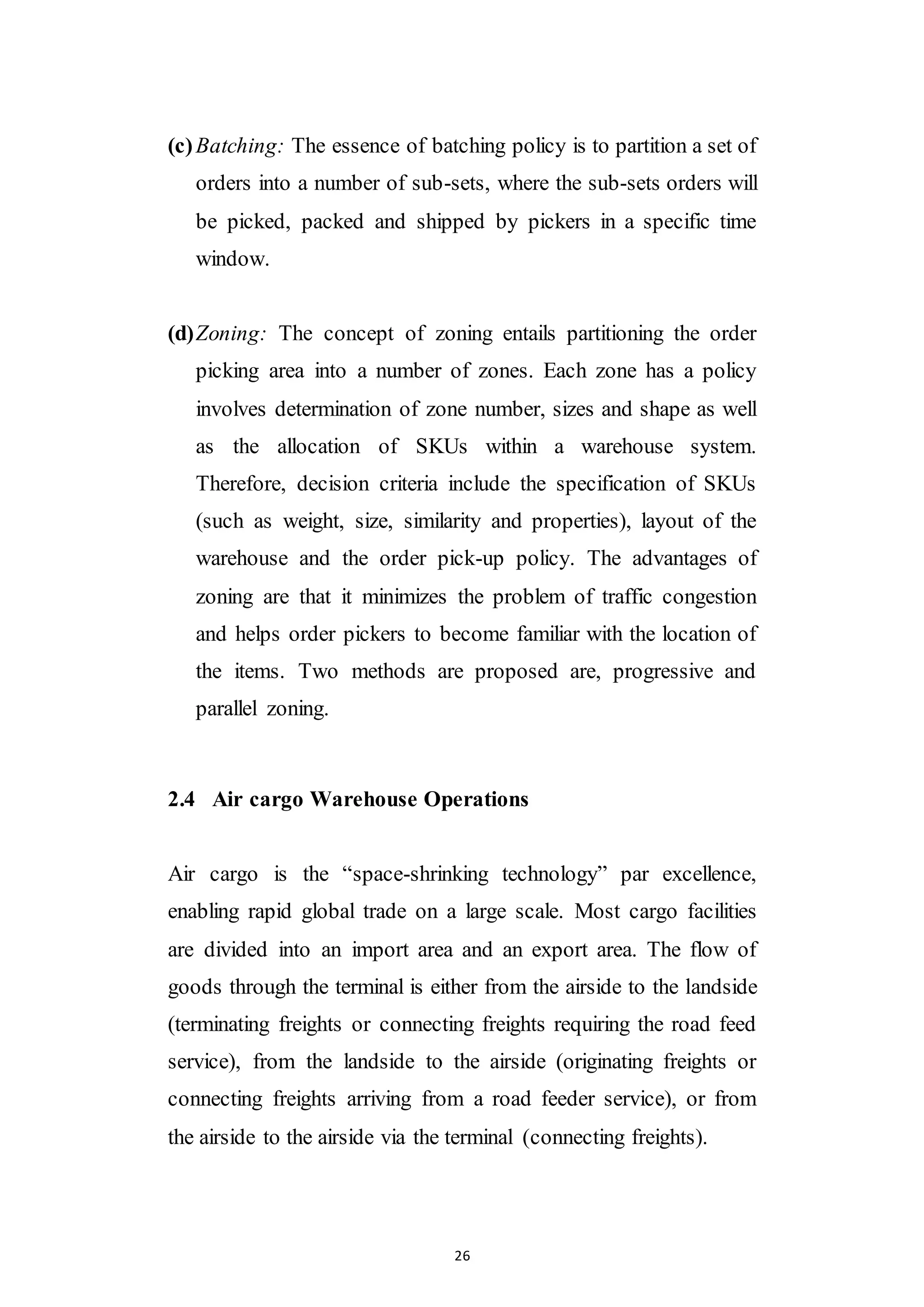 26
(c)Batching: The essence of batching policy is to partition a set of
orders into a number of sub-sets, where the sub-sets orders will
be picked, packed and shipped by pickers in a specific time
window.
(d)Zoning: The concept of zoning entails partitioning the order
picking area into a number of zones. Each zone has a policy
involves determination of zone number, sizes and shape as well
as the allocation of SKUs within a warehouse system.
Therefore, decision criteria include the specification of SKUs
(such as weight, size, similarity and properties), layout of the
warehouse and the order pick-up policy. The advantages of
zoning are that it minimizes the problem of traffic congestion
and helps order pickers to become familiar with the location of
the items. Two methods are proposed are, progressive and
parallel zoning.
2.4 Air cargo Warehouse Operations
Air cargo is the “space-shrinking technology” par excellence,
enabling rapid global trade on a large scale. Most cargo facilities
are divided into an import area and an export area. The flow of
goods through the terminal is either from the airside to the landside
(terminating freights or connecting freights requiring the road feed
service), from the landside to the airside (originating freights or
connecting freights arriving from a road feeder service), or from
the airside to the airside via the terminal (connecting freights).
 