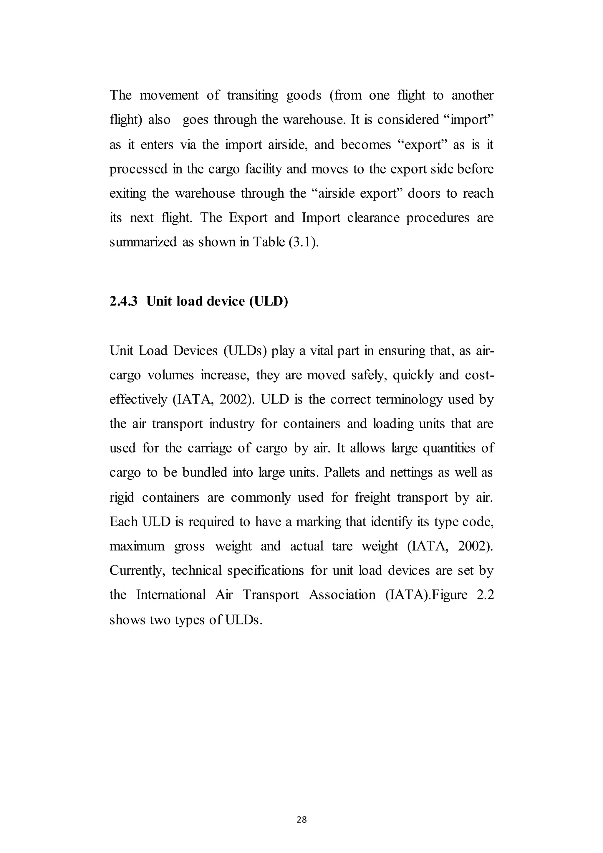 28
The movement of transiting goods (from one flight to another
flight) also goes through the warehouse. It is considered “import”
as it enters via the import airside, and becomes “export” as is it
processed in the cargo facility and moves to the export side before
exiting the warehouse through the “airside export” doors to reach
its next flight. The Export and Import clearance procedures are
summarized as shown in Table (3.1).
2.4.3 Unit load device (ULD)
Unit Load Devices (ULDs) play a vital part in ensuring that, as air-
cargo volumes increase, they are moved safely, quickly and cost-
effectively (IATA, 2002). ULD is the correct terminology used by
the air transport industry for containers and loading units that are
used for the carriage of cargo by air. It allows large quantities of
cargo to be bundled into large units. Pallets and nettings as well as
rigid containers are commonly used for freight transport by air.
Each ULD is required to have a marking that identify its type code,
maximum gross weight and actual tare weight (IATA, 2002).
Currently, technical specifications for unit load devices are set by
the International Air Transport Association (IATA).Figure 2.2
shows two types of ULDs.
 