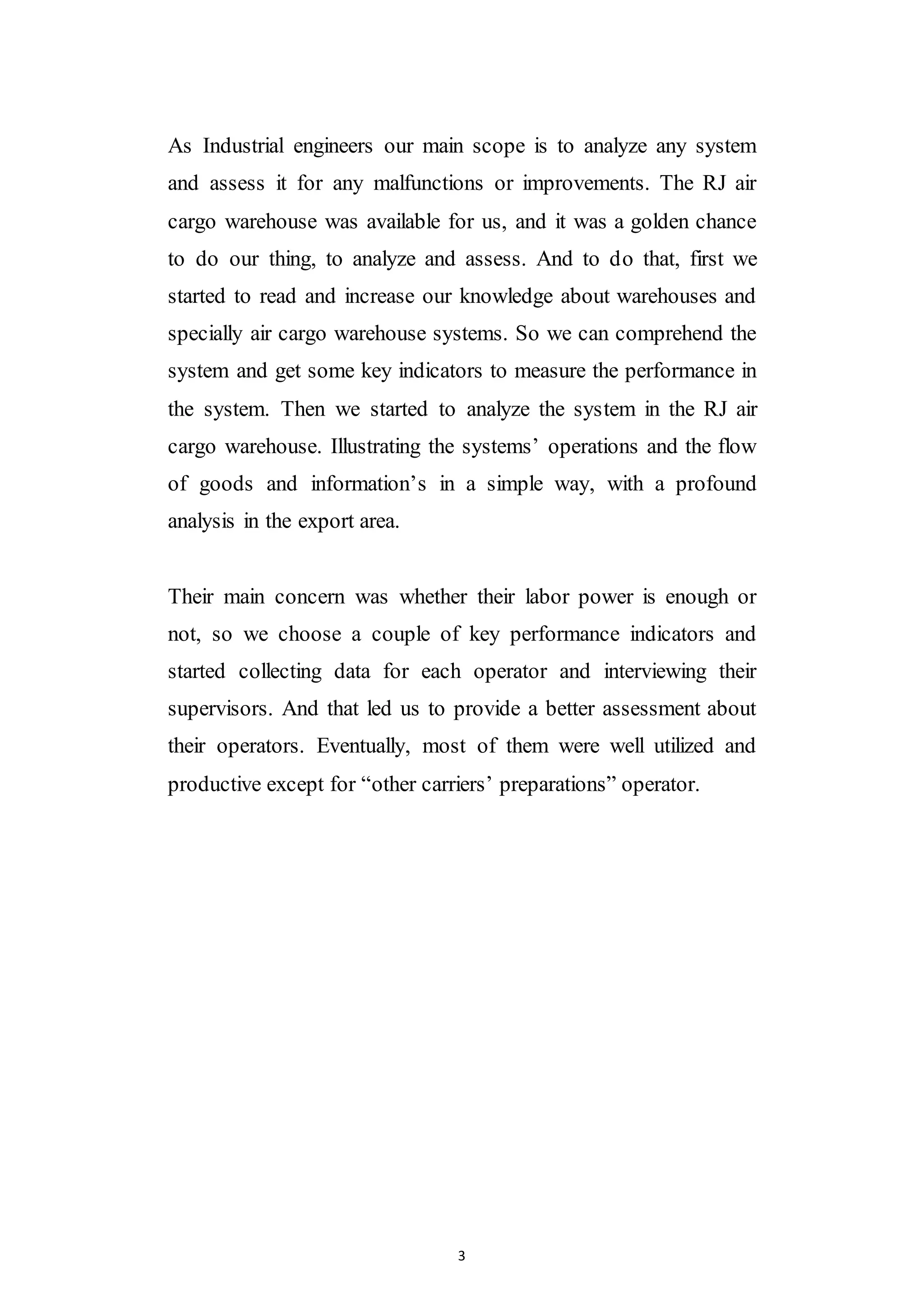 3
As Industrial engineers our main scope is to analyze any system
and assess it for any malfunctions or improvements. The RJ air
cargo warehouse was available for us, and it was a golden chance
to do our thing, to analyze and assess. And to do that, first we
started to read and increase our knowledge about warehouses and
specially air cargo warehouse systems. So we can comprehend the
system and get some key indicators to measure the performance in
the system. Then we started to analyze the system in the RJ air
cargo warehouse. Illustrating the systems’ operations and the flow
of goods and information’s in a simple way, with a profound
analysis in the export area.
Their main concern was whether their labor power is enough or
not, so we choose a couple of key performance indicators and
started collecting data for each operator and interviewing their
supervisors. And that led us to provide a better assessment about
their operators. Eventually, most of them were well utilized and
productive except for “other carriers’ preparations” operator.
 