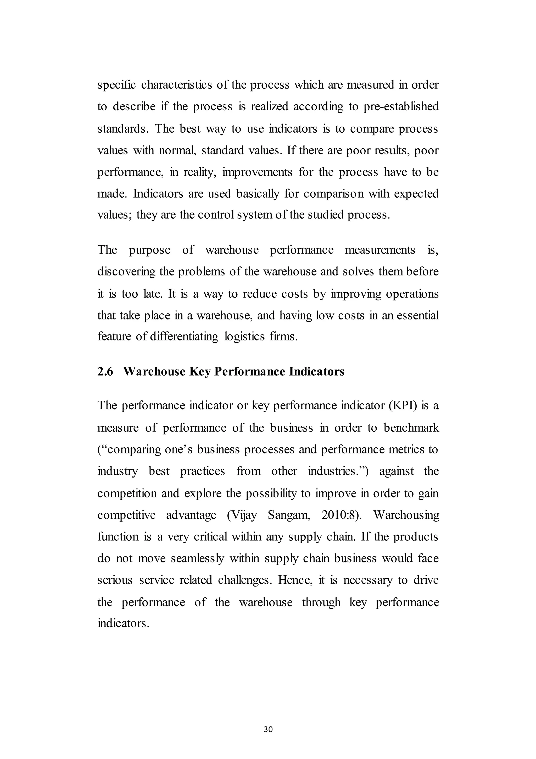 30
specific characteristics of the process which are measured in order
to describe if the process is realized according to pre-established
standards. The best way to use indicators is to compare process
values with normal, standard values. If there are poor results, poor
performance, in reality, improvements for the process have to be
made. Indicators are used basically for comparison with expected
values; they are the control system of the studied process.
The purpose of warehouse performance measurements is,
discovering the problems of the warehouse and solves them before
it is too late. It is a way to reduce costs by improving operations
that take place in a warehouse, and having low costs in an essential
feature of differentiating logistics firms.
2.6 Warehouse Key Performance Indicators
The performance indicator or key performance indicator (KPI) is a
measure of performance of the business in order to benchmark
(“comparing one’s business processes and performance metrics to
industry best practices from other industries.”) against the
competition and explore the possibility to improve in order to gain
competitive advantage (Vijay Sangam, 2010:8). Warehousing
function is a very critical within any supply chain. If the products
do not move seamlessly within supply chain business would face
serious service related challenges. Hence, it is necessary to drive
the performance of the warehouse through key performance
indicators.
 