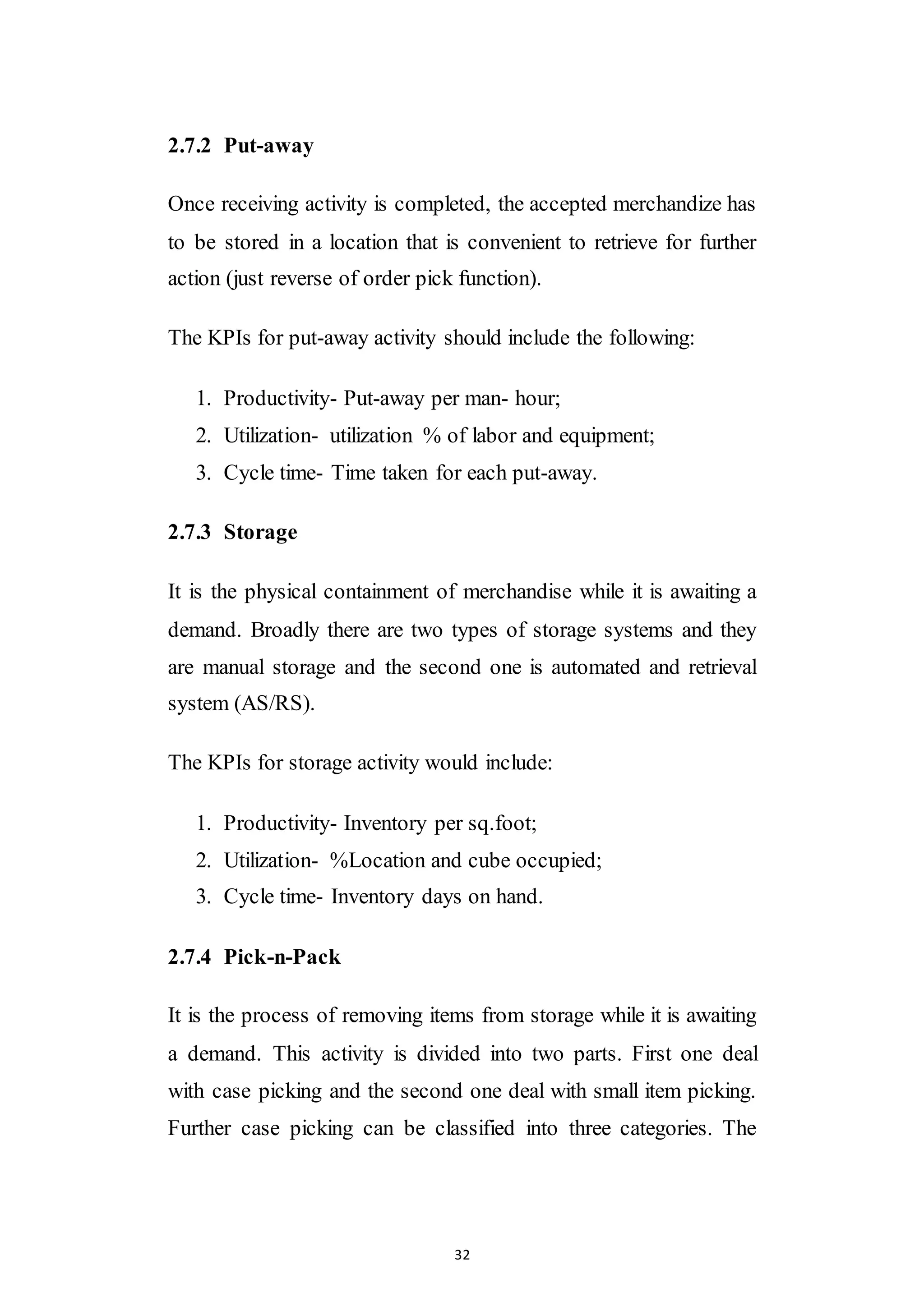 32
2.7.2 Put-away
Once receiving activity is completed, the accepted merchandize has
to be stored in a location that is convenient to retrieve for further
action (just reverse of order pick function).
The KPIs for put-away activity should include the following:
1. Productivity- Put-away per man- hour;
2. Utilization- utilization % of labor and equipment;
3. Cycle time- Time taken for each put-away.
2.7.3 Storage
It is the physical containment of merchandise while it is awaiting a
demand. Broadly there are two types of storage systems and they
are manual storage and the second one is automated and retrieval
system (AS/RS).
The KPIs for storage activity would include:
1. Productivity- Inventory per sq.foot;
2. Utilization- %Location and cube occupied;
3. Cycle time- Inventory days on hand.
2.7.4 Pick-n-Pack
It is the process of removing items from storage while it is awaiting
a demand. This activity is divided into two parts. First one deal
with case picking and the second one deal with small item picking.
Further case picking can be classified into three categories. The
 