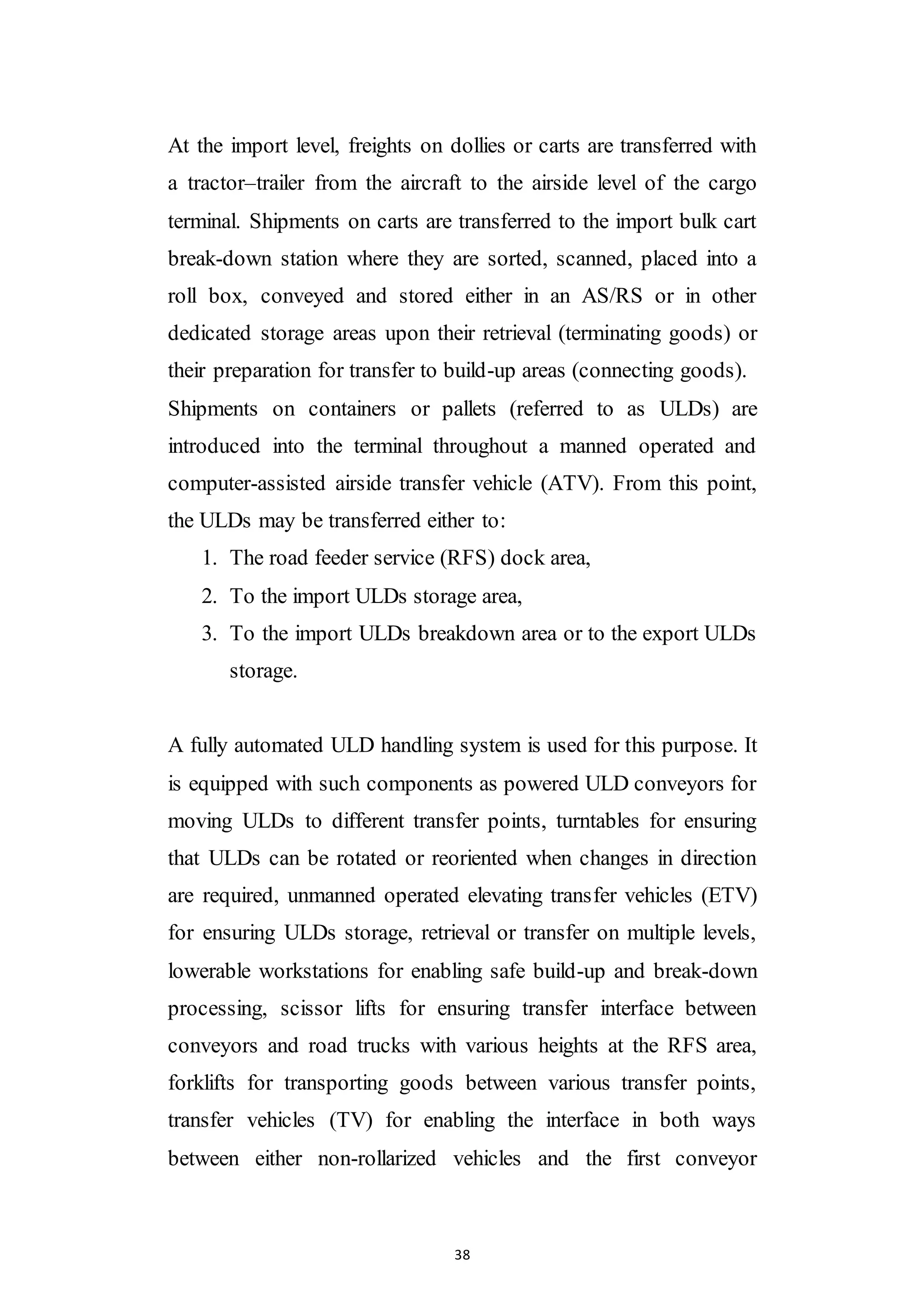 38
At the import level, freights on dollies or carts are transferred with
a tractor–trailer from the aircraft to the airside level of the cargo
terminal. Shipments on carts are transferred to the import bulk cart
break-down station where they are sorted, scanned, placed into a
roll box, conveyed and stored either in an AS/RS or in other
dedicated storage areas upon their retrieval (terminating goods) or
their preparation for transfer to build-up areas (connecting goods).
Shipments on containers or pallets (referred to as ULDs) are
introduced into the terminal throughout a manned operated and
computer-assisted airside transfer vehicle (ATV). From this point,
the ULDs may be transferred either to:
1. The road feeder service (RFS) dock area,
2. To the import ULDs storage area,
3. To the import ULDs breakdown area or to the export ULDs
storage.
A fully automated ULD handling system is used for this purpose. It
is equipped with such components as powered ULD conveyors for
moving ULDs to different transfer points, turntables for ensuring
that ULDs can be rotated or reoriented when changes in direction
are required, unmanned operated elevating transfer vehicles (ETV)
for ensuring ULDs storage, retrieval or transfer on multiple levels,
lowerable workstations for enabling safe build-up and break-down
processing, scissor lifts for ensuring transfer interface between
conveyors and road trucks with various heights at the RFS area,
forklifts for transporting goods between various transfer points,
transfer vehicles (TV) for enabling the interface in both ways
between either non-rollarized vehicles and the first conveyor
 