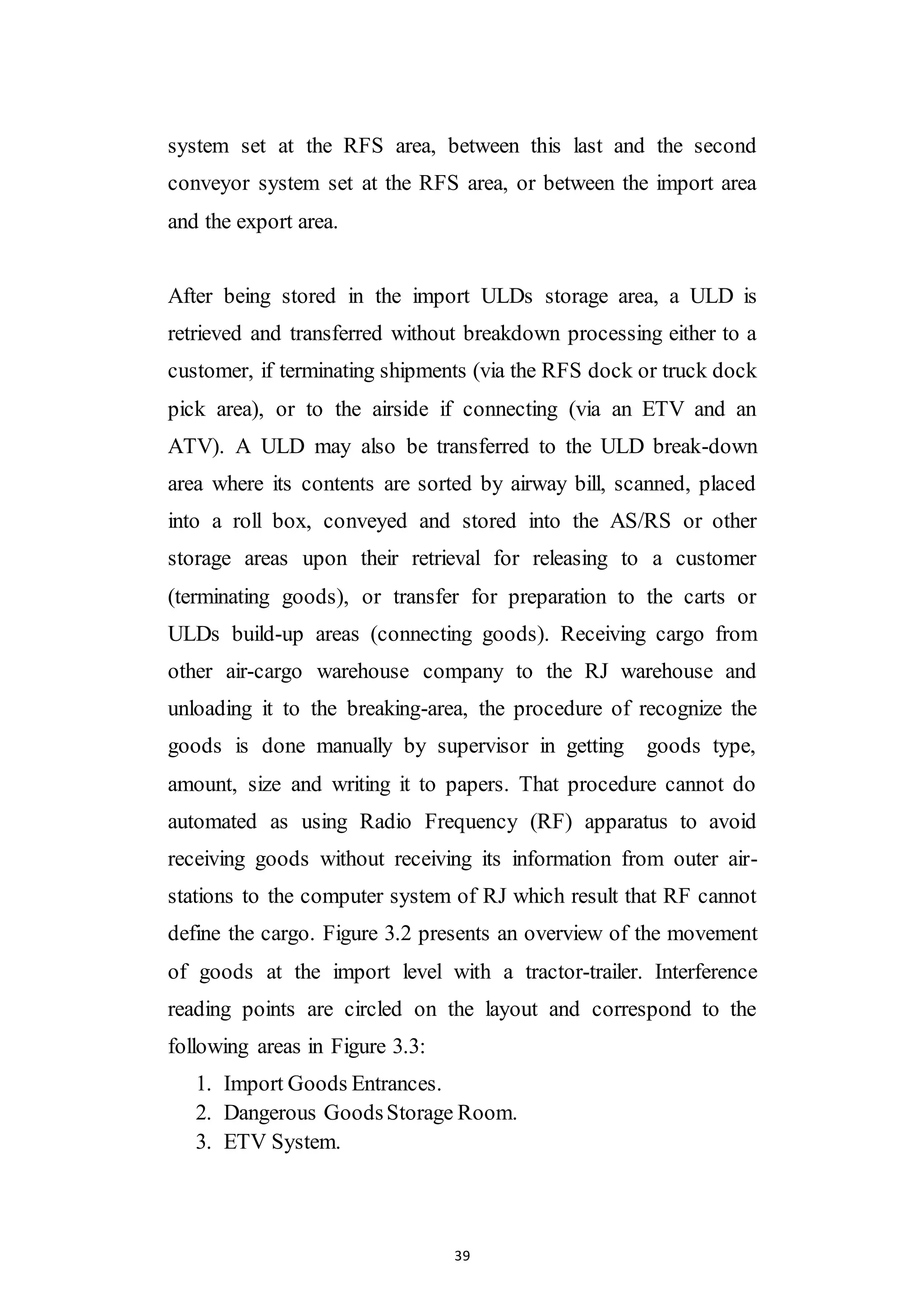 39
system set at the RFS area, between this last and the second
conveyor system set at the RFS area, or between the import area
and the export area.
After being stored in the import ULDs storage area, a ULD is
retrieved and transferred without breakdown processing either to a
customer, if terminating shipments (via the RFS dock or truck dock
pick area), or to the airside if connecting (via an ETV and an
ATV). A ULD may also be transferred to the ULD break-down
area where its contents are sorted by airway bill, scanned, placed
into a roll box, conveyed and stored into the AS/RS or other
storage areas upon their retrieval for releasing to a customer
(terminating goods), or transfer for preparation to the carts or
ULDs build-up areas (connecting goods). Receiving cargo from
other air-cargo warehouse company to the RJ warehouse and
unloading it to the breaking-area, the procedure of recognize the
goods is done manually by supervisor in getting goods type,
amount, size and writing it to papers. That procedure cannot do
automated as using Radio Frequency (RF) apparatus to avoid
receiving goods without receiving its information from outer air-
stations to the computer system of RJ which result that RF cannot
define the cargo. Figure 3.2 presents an overview of the movement
of goods at the import level with a tractor-trailer. Interference
reading points are circled on the layout and correspond to the
following areas in Figure 3.3:
1. Import Goods Entrances.
2. Dangerous GoodsStorage Room.
3. ETV System.
 