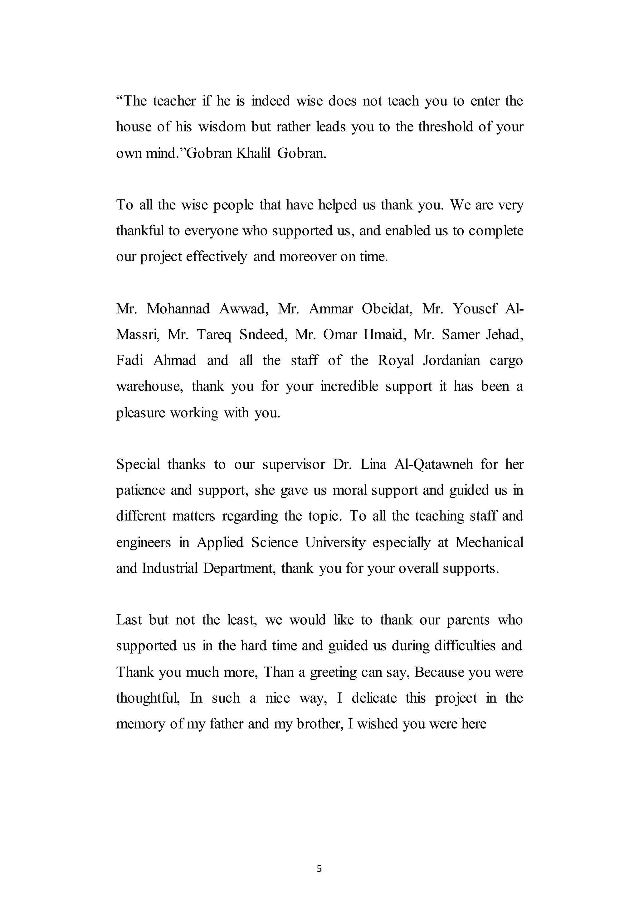 5
“The teacher if he is indeed wise does not teach you to enter the
house of his wisdom but rather leads you to the threshold of your
own mind.”Gobran Khalil Gobran.
To all the wise people that have helped us thank you. We are very
thankful to everyone who supported us, and enabled us to complete
our project effectively and moreover on time.
Mr. Mohannad Awwad, Mr. Ammar Obeidat, Mr. Yousef Al-
Massri, Mr. Tareq Sndeed, Mr. Omar Hmaid, Mr. Samer Jehad,
Fadi Ahmad and all the staff of the Royal Jordanian cargo
warehouse, thank you for your incredible support it has been a
pleasure working with you.
Special thanks to our supervisor Dr. Lina Al-Qatawneh for her
patience and support, she gave us moral support and guided us in
different matters regarding the topic. To all the teaching staff and
engineers in Applied Science University especially at Mechanical
and Industrial Department, thank you for your overall supports.
Last but not the least, we would like to thank our parents who
supported us in the hard time and guided us during difficulties and
Thank you much more, Than a greeting can say, Because you were
thoughtful, In such a nice way, I delicate this project in the
memory of my father and my brother, I wished you were here
 