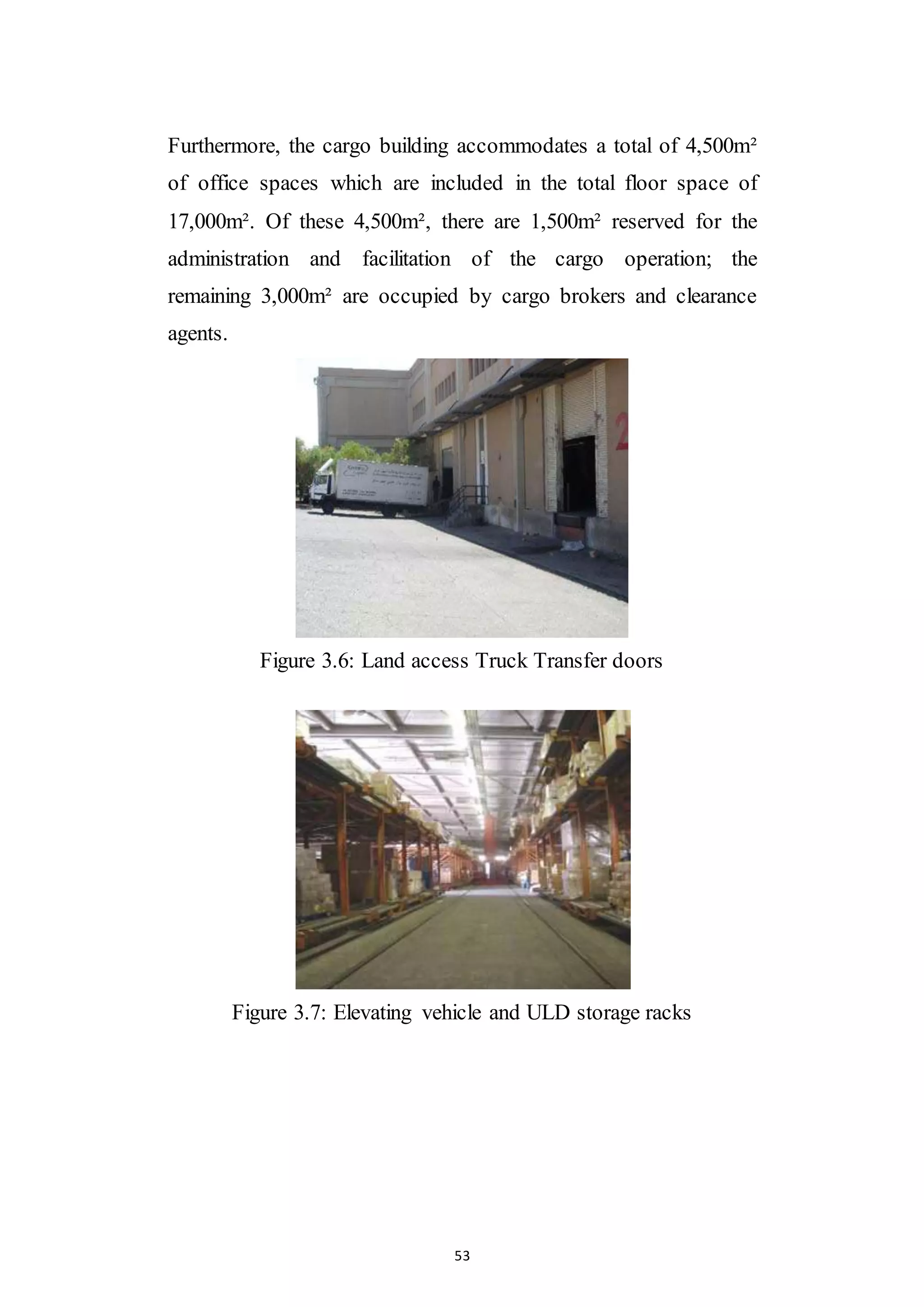 53
Furthermore, the cargo building accommodates a total of 4,500m²
of office spaces which are included in the total floor space of
17,000m². Of these 4,500m², there are 1,500m² reserved for the
administration and facilitation of the cargo operation; the
remaining 3,000m² are occupied by cargo brokers and clearance
agents.
Figure 3.6: Land access Truck Transfer doors
Figure 3.7: Elevating vehicle and ULD storage racks
 