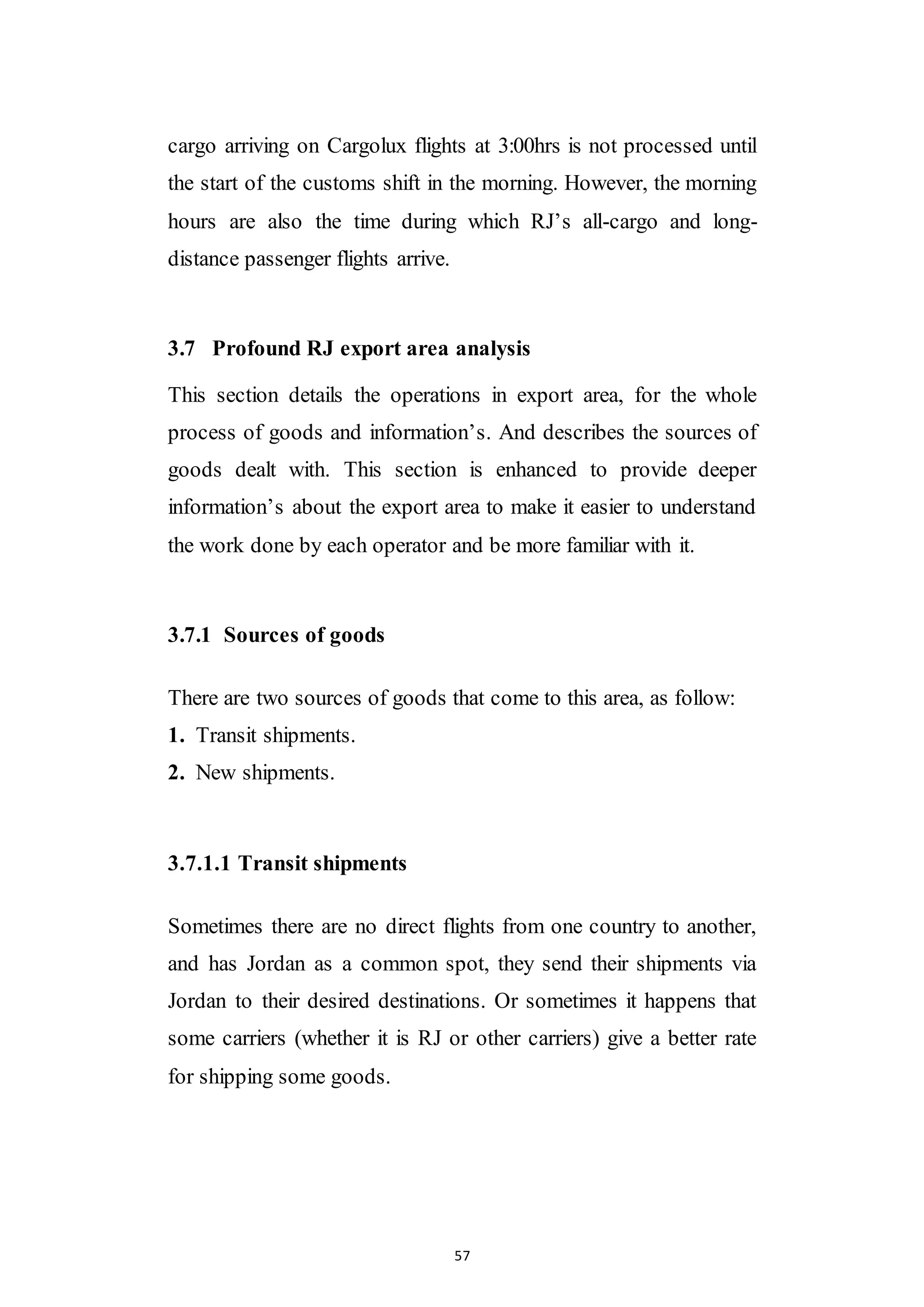 57
cargo arriving on Cargolux flights at 3:00hrs is not processed until
the start of the customs shift in the morning. However, the morning
hours are also the time during which RJ’s all-cargo and long-
distance passenger flights arrive.
3.7 Profound RJ export area analysis
This section details the operations in export area, for the whole
process of goods and information’s. And describes the sources of
goods dealt with. This section is enhanced to provide deeper
information’s about the export area to make it easier to understand
the work done by each operator and be more familiar with it.
3.7.1 Sources of goods
There are two sources of goods that come to this area, as follow:
1. Transit shipments.
2. New shipments.
3.7.1.1 Transit shipments
Sometimes there are no direct flights from one country to another,
and has Jordan as a common spot, they send their shipments via
Jordan to their desired destinations. Or sometimes it happens that
some carriers (whether it is RJ or other carriers) give a better rate
for shipping some goods.
 