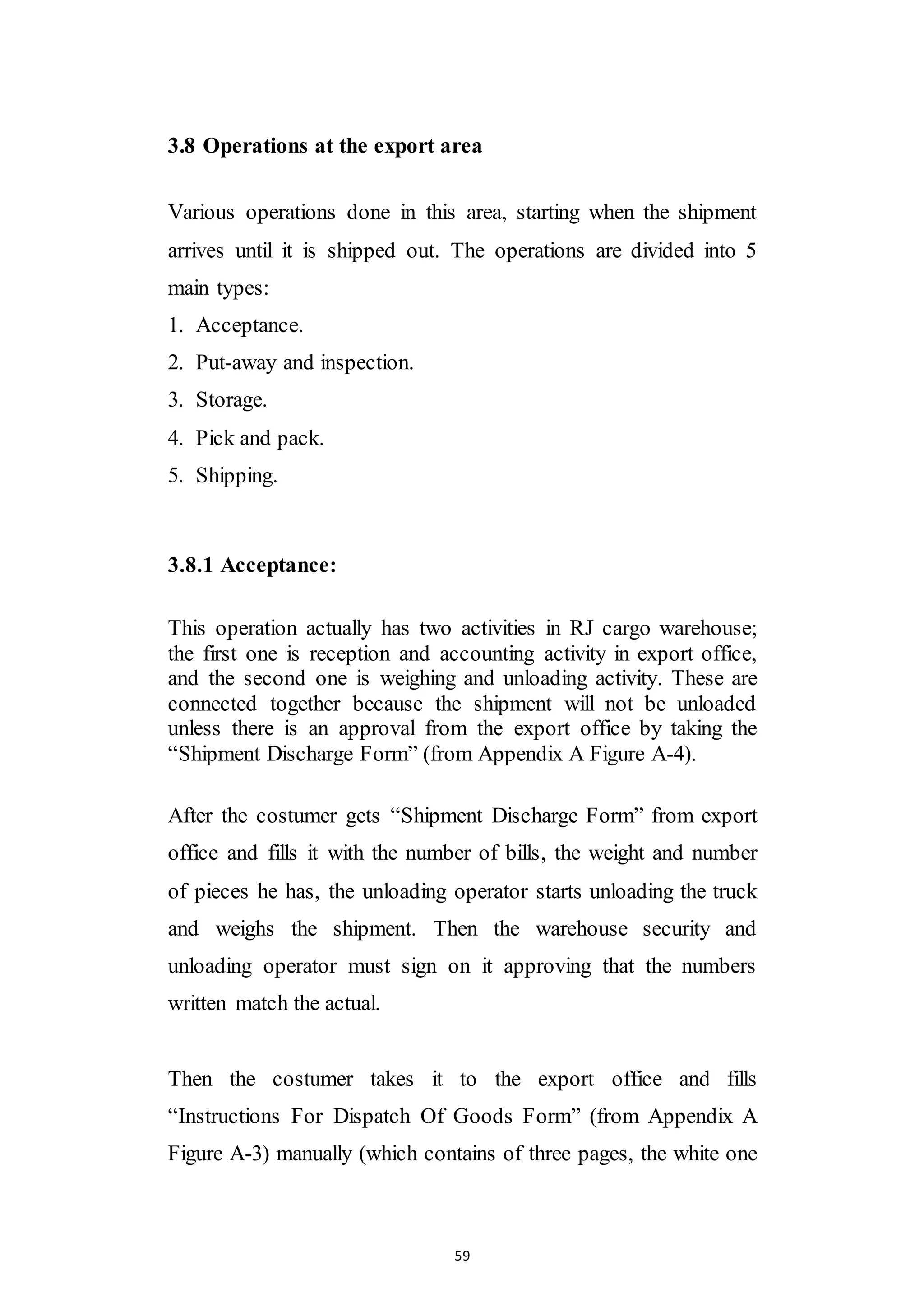59
3.8 Operations at the export area
Various operations done in this area, starting when the shipment
arrives until it is shipped out. The operations are divided into 5
main types:
1. Acceptance.
2. Put-away and inspection.
3. Storage.
4. Pick and pack.
5. Shipping.
3.8.1 Acceptance:
This operation actually has two activities in RJ cargo warehouse;
the first one is reception and accounting activity in export office,
and the second one is weighing and unloading activity. These are
connected together because the shipment will not be unloaded
unless there is an approval from the export office by taking the
“Shipment Discharge Form” (from Appendix A Figure A-4).
After the costumer gets “Shipment Discharge Form” from export
office and fills it with the number of bills, the weight and number
of pieces he has, the unloading operator starts unloading the truck
and weighs the shipment. Then the warehouse security and
unloading operator must sign on it approving that the numbers
written match the actual.
Then the costumer takes it to the export office and fills
“Instructions For Dispatch Of Goods Form” (from Appendix A
Figure A-3) manually (which contains of three pages, the white one
 