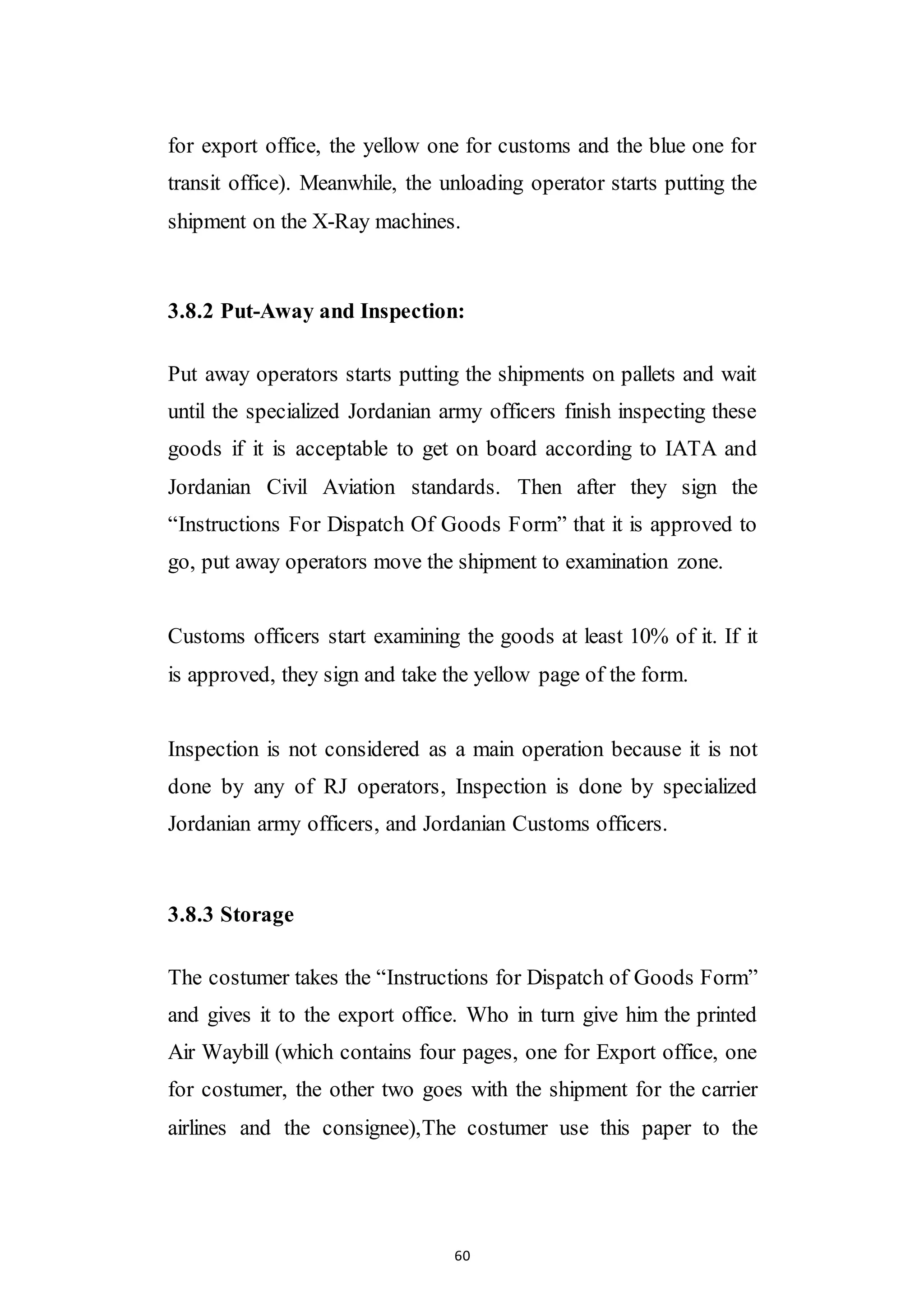 60
for export office, the yellow one for customs and the blue one for
transit office). Meanwhile, the unloading operator starts putting the
shipment on the X-Ray machines.
3.8.2 Put-Away and Inspection:
Put away operators starts putting the shipments on pallets and wait
until the specialized Jordanian army officers finish inspecting these
goods if it is acceptable to get on board according to IATA and
Jordanian Civil Aviation standards. Then after they sign the
“Instructions For Dispatch Of Goods Form” that it is approved to
go, put away operators move the shipment to examination zone.
Customs officers start examining the goods at least 10% of it. If it
is approved, they sign and take the yellow page of the form.
Inspection is not considered as a main operation because it is not
done by any of RJ operators, Inspection is done by specialized
Jordanian army officers, and Jordanian Customs officers.
3.8.3 Storage
The costumer takes the “Instructions for Dispatch of Goods Form”
and gives it to the export office. Who in turn give him the printed
Air Waybill (which contains four pages, one for Export office, one
for costumer, the other two goes with the shipment for the carrier
airlines and the consignee),The costumer use this paper to the
 