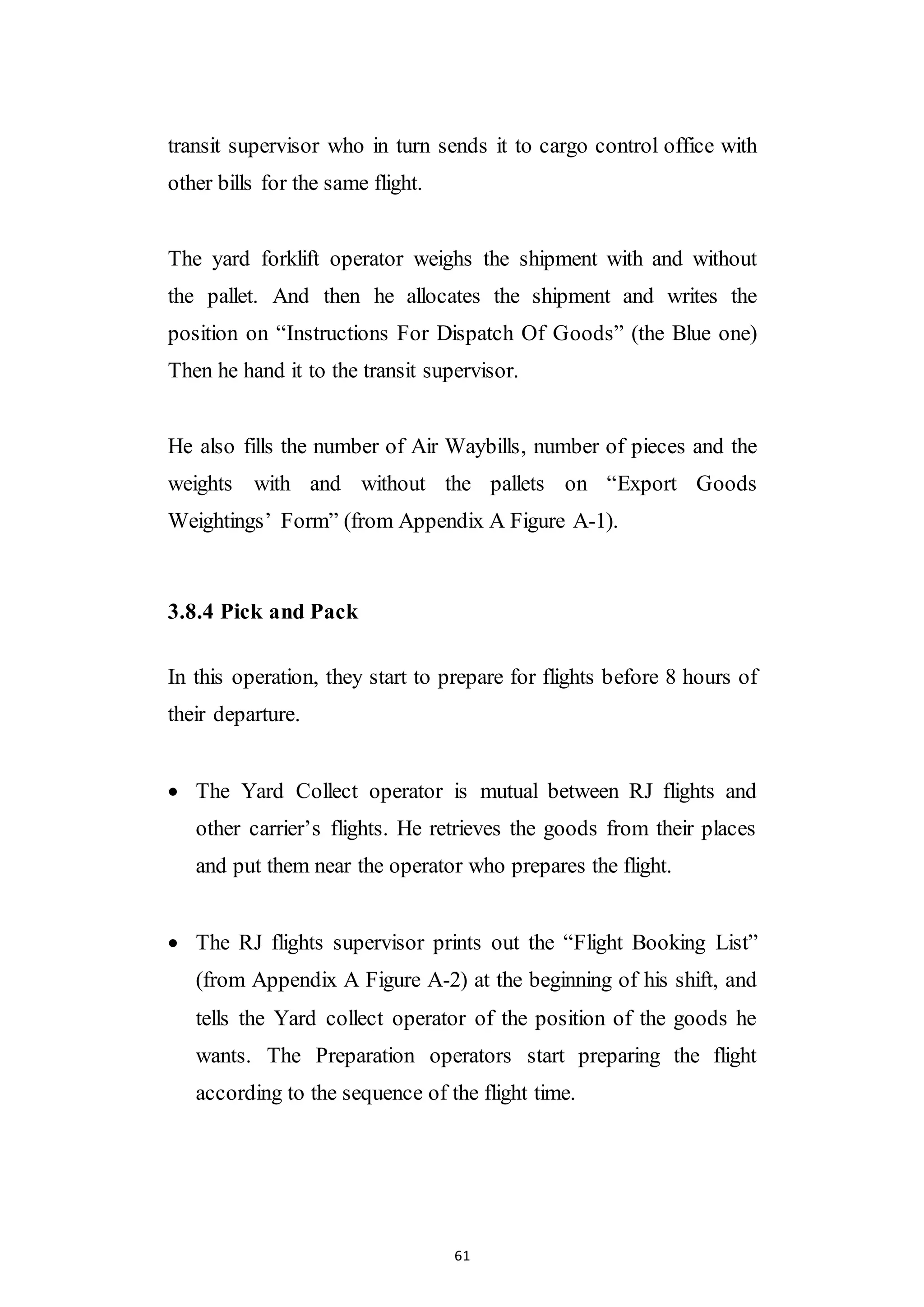 61
transit supervisor who in turn sends it to cargo control office with
other bills for the same flight.
The yard forklift operator weighs the shipment with and without
the pallet. And then he allocates the shipment and writes the
position on “Instructions For Dispatch Of Goods” (the Blue one)
Then he hand it to the transit supervisor.
He also fills the number of Air Waybills, number of pieces and the
weights with and without the pallets on “Export Goods
Weightings’ Form” (from Appendix A Figure A-1).
3.8.4 Pick and Pack
In this operation, they start to prepare for flights before 8 hours of
their departure.
 The Yard Collect operator is mutual between RJ flights and
other carrier’s flights. He retrieves the goods from their places
and put them near the operator who prepares the flight.
 The RJ flights supervisor prints out the “Flight Booking List”
(from Appendix A Figure A-2) at the beginning of his shift, and
tells the Yard collect operator of the position of the goods he
wants. The Preparation operators start preparing the flight
according to the sequence of the flight time.
 