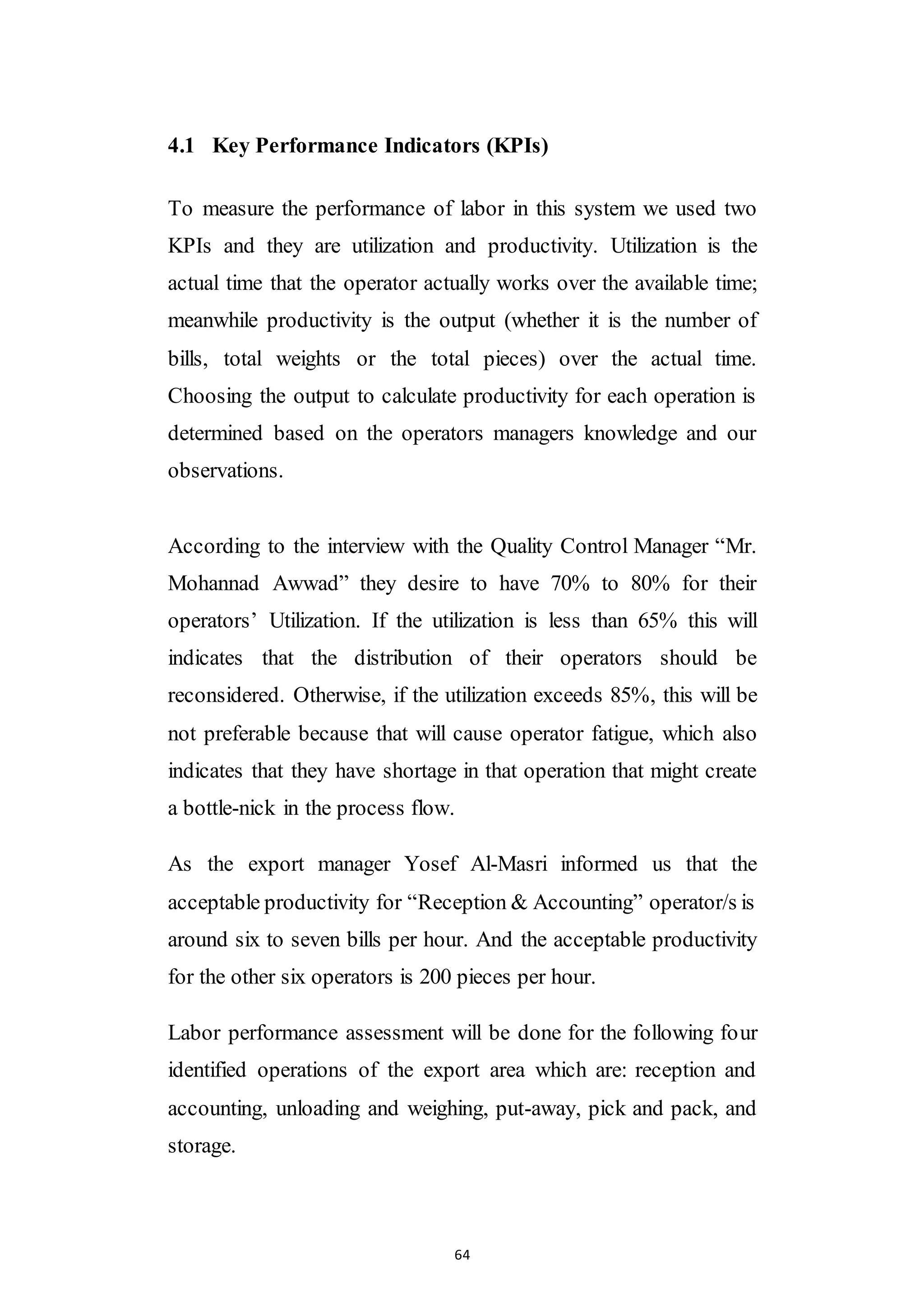64
4.1 Key Performance Indicators (KPIs)
To measure the performance of labor in this system we used two
KPIs and they are utilization and productivity. Utilization is the
actual time that the operator actually works over the available time;
meanwhile productivity is the output (whether it is the number of
bills, total weights or the total pieces) over the actual time.
Choosing the output to calculate productivity for each operation is
determined based on the operators managers knowledge and our
observations.
According to the interview with the Quality Control Manager “Mr.
Mohannad Awwad” they desire to have 70% to 80% for their
operators’ Utilization. If the utilization is less than 65% this will
indicates that the distribution of their operators should be
reconsidered. Otherwise, if the utilization exceeds 85%, this will be
not preferable because that will cause operator fatigue, which also
indicates that they have shortage in that operation that might create
a bottle-nick in the process flow.
As the export manager Yosef Al-Masri informed us that the
acceptable productivity for “Reception & Accounting” operator/s is
around six to seven bills per hour. And the acceptable productivity
for the other six operators is 200 pieces per hour.
Labor performance assessment will be done for the following four
identified operations of the export area which are: reception and
accounting, unloading and weighing, put-away, pick and pack, and
storage.
 