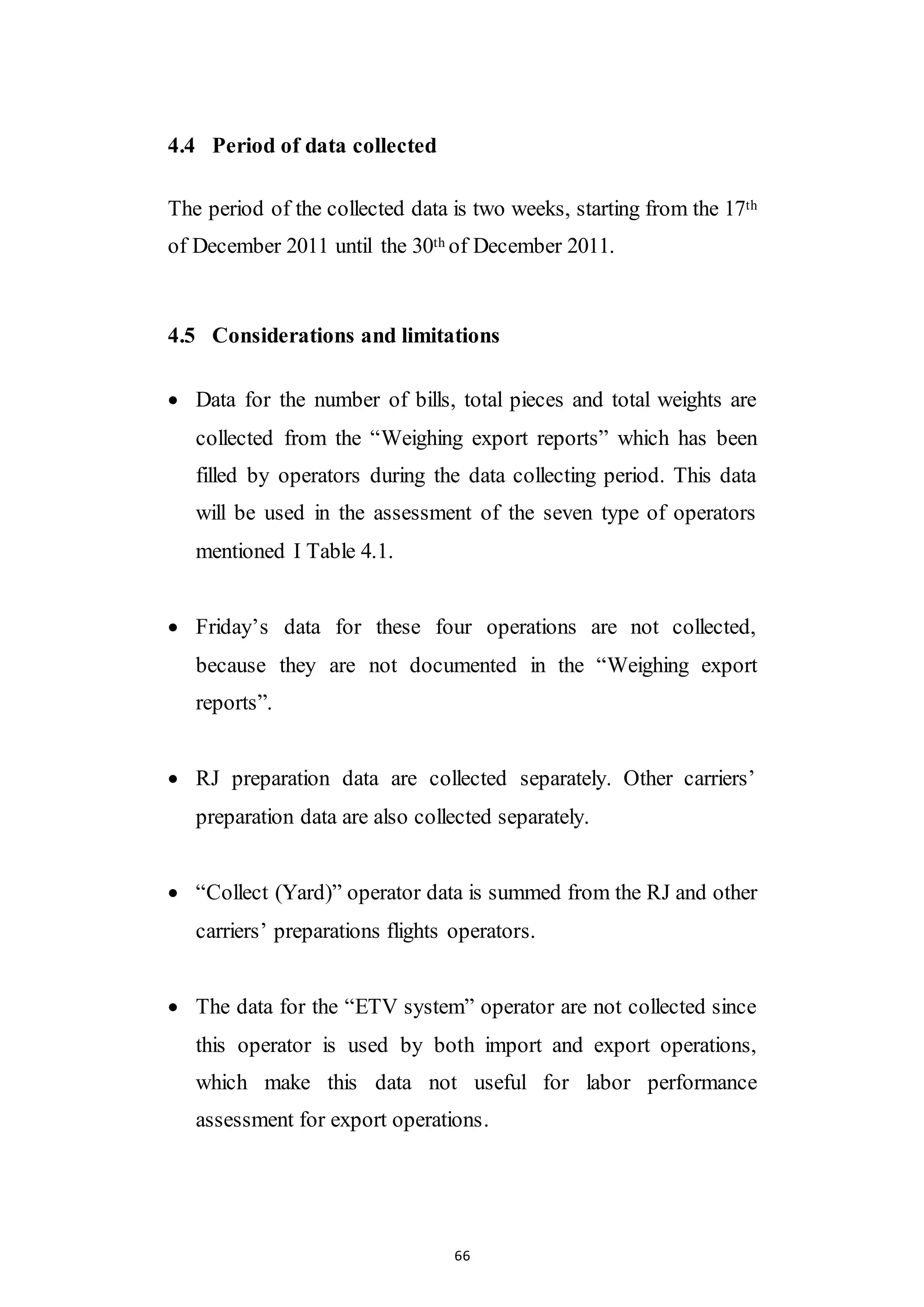 66
4.4 Period of data collected
The period of the collected data is two weeks, starting from the 17th
of December 2011 until the 30th of December 2011.
4.5 Considerations and limitations
 Data for the number of bills, total pieces and total weights are
collected from the “Weighing export reports” which has been
filled by operators during the data collecting period. This data
will be used in the assessment of the seven type of operators
mentioned I Table 4.1.
 Friday’s data for these four operations are not collected,
because they are not documented in the “Weighing export
reports”.
 RJ preparation data are collected separately. Other carriers’
preparation data are also collected separately.
 “Collect (Yard)” operator data is summed from the RJ and other
carriers’ preparations flights operators.
 The data for the “ETV system” operator are not collected since
this operator is used by both import and export operations,
which make this data not useful for labor performance
assessment for export operations.
 