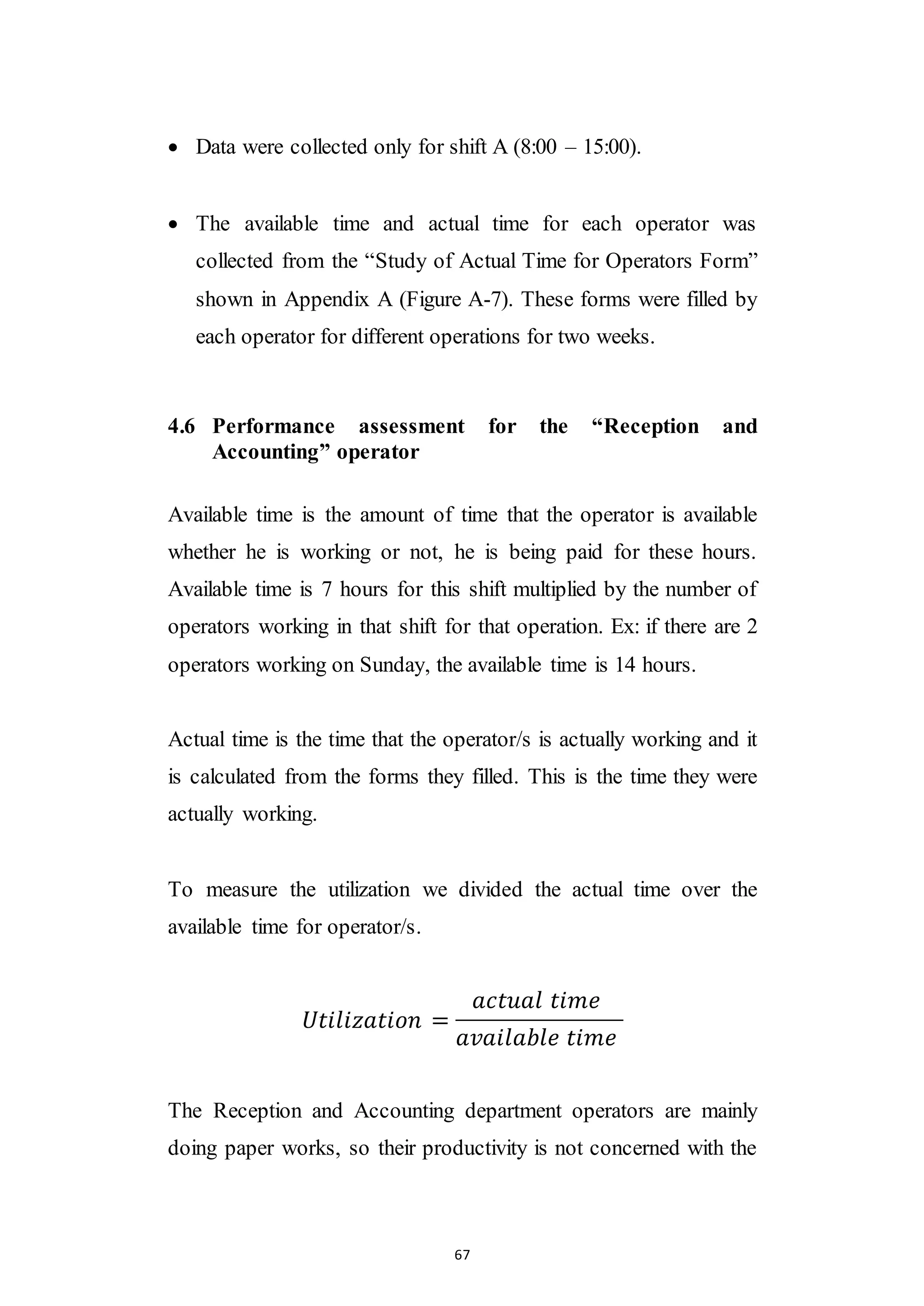 67
 Data were collected only for shift A (8:00 – 15:00).
 The available time and actual time for each operator was
collected from the “Study of Actual Time for Operators Form”
shown in Appendix A (Figure A-7). These forms were filled by
each operator for different operations for two weeks.
4.6 Performance assessment for the “Reception and
Accounting” operator
Available time is the amount of time that the operator is available
whether he is working or not, he is being paid for these hours.
Available time is 7 hours for this shift multiplied by the number of
operators working in that shift for that operation. Ex: if there are 2
operators working on Sunday, the available time is 14 hours.
Actual time is the time that the operator/s is actually working and it
is calculated from the forms they filled. This is the time they were
actually working.
To measure the utilization we divided the actual time over the
available time for operator/s.
𝑈𝑡𝑖𝑙𝑖𝑧𝑎𝑡𝑖𝑜𝑛 =
𝑎𝑐𝑡𝑢𝑎𝑙 𝑡𝑖𝑚𝑒
𝑎𝑣𝑎𝑖𝑙𝑎𝑏𝑙𝑒 𝑡𝑖𝑚𝑒
The Reception and Accounting department operators are mainly
doing paper works, so their productivity is not concerned with the
 