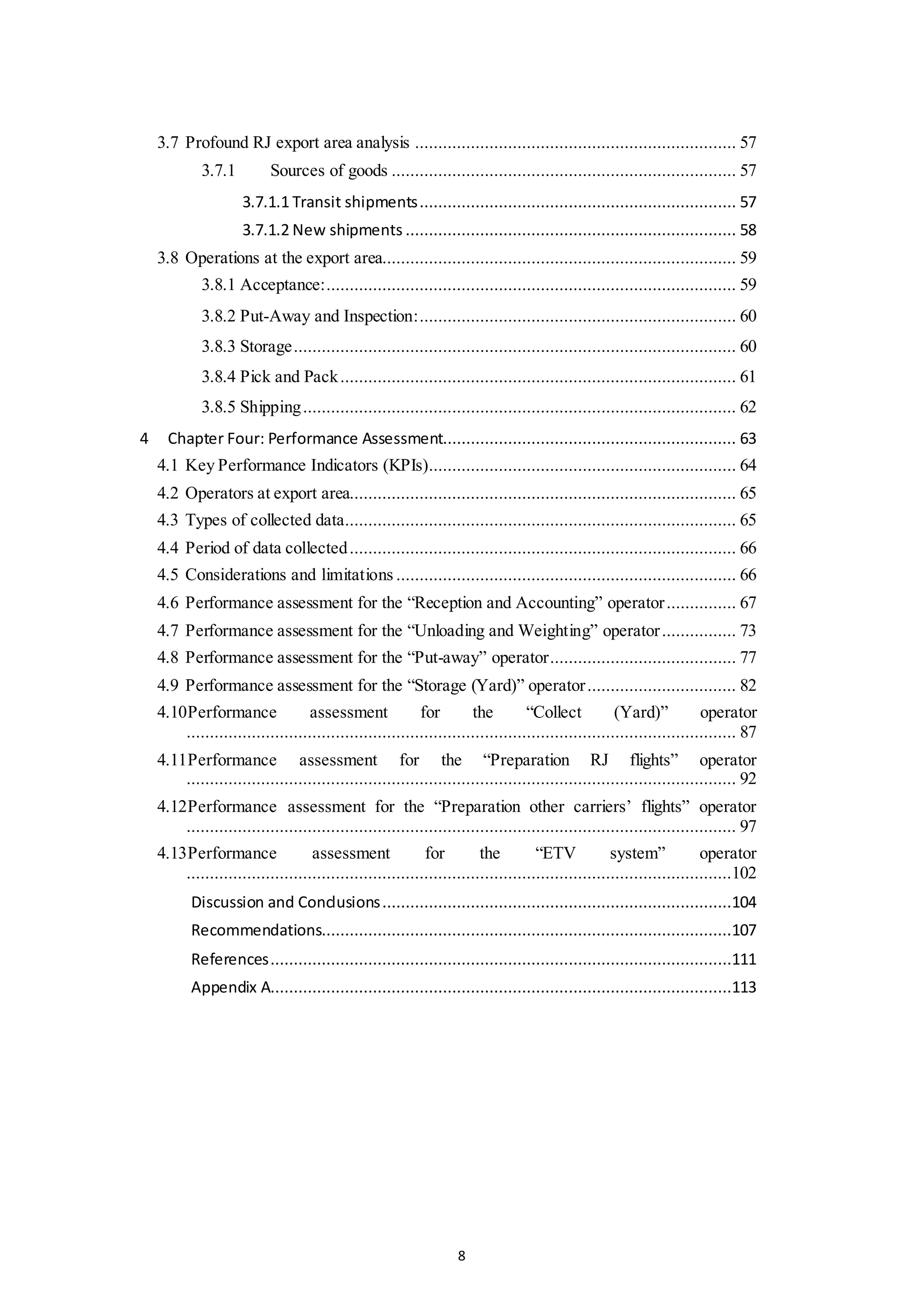 8
3.7 Profound RJ export area analysis ..................................................................... 57
3.7.1 Sources of goods .......................................................................... 57
3.7.1.1 Transit shipments.................................................................... 57
3.7.1.2 New shipments ....................................................................... 58
3.8 Operations at the export area............................................................................ 59
3.8.1 Acceptance:........................................................................................ 59
3.8.2 Put-Away and Inspection:.................................................................... 60
3.8.3 Storage............................................................................................... 60
3.8.4 Pick and Pack..................................................................................... 61
3.8.5 Shipping............................................................................................. 62
4 Chapter Four: Performance Assessment............................................................... 63
4.1 Key Performance Indicators (KPIs).................................................................. 64
4.2 Operators at export area................................................................................... 65
4.3 Types of collected data.................................................................................... 65
4.4 Period of data collected................................................................................... 66
4.5 Considerations and limitations ......................................................................... 66
4.6 Performance assessment for the “Reception and Accounting” operator............... 67
4.7 Performance assessment for the “Unloading and Weighting” operator................ 73
4.8 Performance assessment for the “Put-away” operator........................................ 77
4.9 Performance assessment for the “Storage (Yard)” operator................................ 82
4.10Performance assessment for the “Collect (Yard)” operator
...................................................................................................................... 87
4.11Performance assessment for the “Preparation RJ flights” operator
...................................................................................................................... 92
4.12Performance assessment for the “Preparation other carriers’ flights” operator
...................................................................................................................... 97
4.13Performance assessment for the “ETV system” operator
.....................................................................................................................102
Discussion and Conclusions...........................................................................104
Recommendations........................................................................................107
References...................................................................................................111
Appendix A...................................................................................................113
 