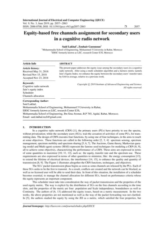 International Journal of Electrical and Computer Engineering (IJECE)
Vol. 9, No. 3, June 2019, pp. 2057∼2063
ISSN: 2088-8708, DOI: 10.11591/ijece.v9i3.pp2057-2063 Ì 2057
Equity-based free channels assignment for secondary users
in a cognitive radio network
Said Lakhal1
, Zouhair Guennoun2
1
Mohammadia School of Engineering, Mohammed 5 University in Rabat, Morocco
2
ERSC formerly known as LEC, research Center E3S, Morocco
Article Info
Article history:
Received May 31, 2018
Revised Nov 15, 2018
Accepted Nov 23, 2018
Keywords:
Cognitive radio network
Jain’s equity index
Scheduler
Channels allocation
ABSTRACT
The present paper addresses the equity issue among the secondary users in a cognitive
radio network. After using a multi scheduler algorithm and a fairness metric namely
Jain’s Equity Index; we enhance the equity between the secondary users’ transfer rates
by 0.64 in average, relative to a previous work.
Copyright c 2019 Institute of Advanced Engineering and Science.
All rights reserved.
Corresponding Author:
Said Lakhal,
Mohammadia School of Engineering, Mohammed 5 University in Rabat,
ERSC formerly known as LEC, research Center E3S,
Mohammadia School of Engineering, Ibn Sina Avenue, B.P 765, Agdal, Rabat, Morocco.
Email: said.lakhal.rech@gmail.com
1. INTRODUCTION
In a cognitive radio network (CRN) [1], the primary users (PUs) have priority to use the spectra,
without privatization; while the secondary users (SUs), wait the cessation of activities of some PUs, for trans-
mitting data. The design of CRN executes four functions, by using one of four techniques, in the aims to reach
at some objectives. These functions are called in the following order [2, 3, 4]: spectrum sensing, spectrum
management, spectrum mobility and spectrum sharing [5, 6, 7]. The Auctions, Game theory, Markovian queu-
ing model and Multi-agent systems (MAS) represent the famous used techniques for modeling a CRN [8, 9],
all to achieve some objectives, characterizing the performance of a CRN. These aims are expressed in terms
of some quantities to maximize [10, 11, 12], such as: the equity, transfer rate and the spectrum use. These
requirements are also expressed in terms of other quantities to minimize, like: the energy consumption [13],
to extend the lifetime of electrical devices; the interference [14, 15], to enhance the quality and quantity of
transmission [8, 9]. The Figure 1 illustrates altogether the CRN functions, techniques, and objectives.
The SUs’ packet transmission phase begins as soon as some channels are released by the PUs. Each of
these SUs seeks to be the ﬁrst to transmit. As a result, conﬂicts are created and the network can be blocked, as
well as no licensed user will be able to send their data. In front of this situation, the installation of a scheduler
becomes essential, to manage the channel allocation for different SUs, based on performance criteria whose
the equity represents an important component.
This scheduler must take into consideration the way of packet transmission and the properties of the
used equity metric. The way is explicit by the distribution of SUs on the free channels according to the time
slots, and the properties of the metric are four: population and Scale independence, boundedness as well as
Continuity. The authors of [6, 13] addressed the equity issues, based on a metric measurement. In the two
works, the above properties are not mentioned as well as the way of the packet forwarding was not clariﬁed.
In [5], the authors studied the equity by using the JEI as a metric, which satisﬁed the four properties, but
Journal homepage: http://iaescore.com/journals/index.php/IJECE
 