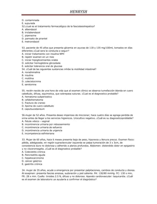 HENRYSH
D. contaminada
E. supurada
52.¿cual es el tratamiento farmacológico de la fasciolasishepatica?
A. albendazol
B. triclabendazol
C. piperazina
D. pamoato de pirantel
E. metronidazol

53. paciente de 45 años que presenta glicemia en ayunas de 118 y 135 mg/100ml, tomados en días
diferentes ¿Cual sera la conducta a seguir?
A. iniciar tratamiento con insulina NPH
B. repetir examen en un mes
C. iniciar hipoglicemiantes orales
D. solicitar hemoglobina glicosilada
E. solicitar tolerancia oral de glucosa
54. ¿Cuál de las siguientes sustancias inhibe la motilidad intestinal?
A. noradrenalina
B. insulina
C. motilina
D. colecistocinina
E. serotonina

55. recién nacido de una hora de vida que al examen clínico se observa tumefacción blanda en cuero
cabelludo, difusa, equimotica, que sobrepasa suturas. ¿Cual es el diagnostico probable?
A. hematoma subperiostico
B. cefalohematoma
C. fractura de craneo
D. lipoma de cuero cabelludo
E. caputsucedaneum

56.mujer de 52 años. Presenta deseo imperioso de miccionar; hace cuatro días se agrega perdida de
orina antes de llegar a los servicios higienicos. Urocultivo negativo. ¿Cuál es su diagnosticoproblable?
A. fistula vésico - vaginal
B. incontinencia urinaria por reboosamiento
C. incontinencia urinaria de esfuerzo
D. incontinencia urinaria de urgencia
E. incompetencia esfinteriana

33. Mujer de 60 años, hace 6 meses presenta baja de peso, hiporexia y llenura precoz. Examen físico:
pálida, adelgazada; en región supraclavicular izquierda se palpa tumoración de 3 x 3cm, de
consistencia dura no dolorosa y adherido a planos profundos. Abdomen: distendido dolor en epigastrio
y no vísceromegalia. ¿Cuál es el diagnostico probable?
A. Colecistitis crónica
B. Pancreatitis aguda
C. hepatocarcinoma
D. cáncer gástrico
E. gastritis crónica

34. mujer de 35 años, acude a emergencia por presentar palpitaciones, cambios de conducta y disnea.
Al exaqmen: presenta fascies ansiosa, sudoración y piel caliente. PA: 130/80 mmHg. FC: 130 x min,
FR: 28 x min. Cuello: tiroides 2.5 N, difuso y no doloroso. Aparato cardiovascular: taquicardia. ¿Cuál
es el examen de laboratorio ue ayudaría a confirmar el diagnóstico?
 