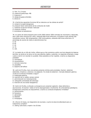 HENRYSH
A. TSH. T3 y T4 libre
B. creatinina fosfocinasa -MB
C. troponina T
D. dosaje de gases arteriales
E. dímero D

35. ¿Cuál de las siguientes funciones NO se relaciona con las células de sertoli?
A. conservn la espermatogenesis
B. producen factor estimulante de los conductos de muller
C. sostienen la barrera hemato- testicular
D. producen inhibina
E. aromatizan la testosterona

36. Un centro de salud programo para el año 2009 realizar 2000 controles de crecimiento y desarrollo,
para 1500 niños menores de 5 años, utilizando 800 horas enfermera. Al finalizar el año atendió 200
consultntes nuevos, 300 reingresantes y 500 continuadores, utilizando 600 horas enfermera. El
porcentaje de avance de meta en atenciónciones fue:
A. 50
B. 85
C. 25
D. 75
E. 100

37. La madre de un niño de 4 años, refiere que su hijo comienza a gritar una hora después de haberse
dormido, se sienta en la cama con los ojos abiertos, palido y sudoroso, no responde al llamado y luego
vuelve a dormir sin recordar lo sucedido. Estos episodios se han repetido. ¿Cuál es su diagnostico
probable?
A. somniloquia
B. sonambulismo
C. temores nocturnos
D. pesadillas
E. espasmo del sollozo

38. varón de 55 años, hace una semana presenta vómitos post prandiales, Examen: abdomen
distendido, timpánico y doloroso a la palpación. Rx simple de abdomen: marcada dilatación gástrica.
¿Cuál es la conducta inmediata a seguir?
A. endoscopia gastrica
B. inserción de un catéter venoso central
C. administración de metoclopramida
D. radiografía contrastada del estomago
E. inserción de una sonda nasogastrica

39. Varón de 35 años, es llevado a emergencia por presentar agitación, ideas delirantes y
alucinaciones. Al examen: habla en forma desorganizada e incoherente. No antecedentes patológicos.
El diagnostico presuntivo es esquizofrenia. ¿Cuál es su conducta terapéutica inmediata?
A. clorpromazina
B. fluoxetina
C. alprazolam
D. labetalol
E. mirtazapina

25. niña de 18 meses, con diagnostico de oxiuriasis. ¿cual es la dosis de albendazol para un
tratamiento completo?
A. 100mg 1sola dosis y repetir a los 30 días
 