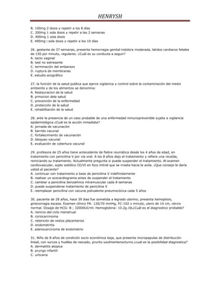 HENRYSH
B. 100mg 2 dosis y repetir a los 8 días
C. 200mg 1 sola dosis y repetir a las 2 semanas
D. 400mg 1 sola dosis
E. 400mg i sola dosis y repetir a los 10 días

26. gestante de 37 semanas, presenta hemorragia genital indolora moderada, latidos cardiacos fetales
de 150 por minuto, regulares. ¿Cuál es su conducta a seguir?
A. tacto vaginal
B. test no estresante
C. terminación del embarazo
D. ruptura de membranas
E. estudio ecográfico

27. la función de la salud publica que ejerce vigilancia y control sobre la contaminación del medio
ambiente y de los alimentos se denomina:
A. Restauracion de la salud
B. prmocion dela salud
C. prevención de la enfermedad
D. protección de la salud
E. rehabilitación de la salud

28. ante la presencia de un caso probable de una enfermedad inmunoprevenible sujeta a vigilancia
epidemiológica ¿Cuál es la acción inmediata?
A. jornada de vacunación
B. barrido vacunal
C. fortalecimiento de vacunación
D. bloqueo vacunal
E. evaluación de cobertura vacunal

29. profesora de 25 años tiene antecedente de fiebre reumática desde los 4 años de edad, en
tratamiento con penicilina V por vía oral. A los 8 años dejo el tratamiento y refiere una recaída,
reiniciando su tratamiento. Actualmente pregunta si puede suspender el tratamiento. Al examen
cardiovascular, soplo sistólico III/VI en foco mitral que se irradia hacia la axila. ¿Que consejo le daría
usted al paciente?
A. continuar con tratamiento a base de penicilina V indefinidamente
B. realizar un ecocardiograma antes de suspender el tratamiento
C. cambiar a penicilina benzatínica intramuscular cada 8 semanas
D. puede suspenderse tratamiento de penicilina V
E. reemplazar penicilina con vacuna polivalente pneumocócica cada 5 años

30. paciente de 28 años, hace 39 dias fue sometida a legrado uterino; presenta hemoptisis,
ginecorragia escasa. Examen clínico PA: 120/70 mmHg, FC:102 x minuto, utero de 14 cm, cérvix
normal. Dosaje de HCG- B ; 32000UI/ml. Hemoglobina: 10.2g /dL¿Cuál es el diagnostico probable?
A. reinicio del ciclo menstrual
B. coriocarcinoma
C. retención de restos placentarios
D. endometritis
E. adenocarcinoma de endometrio

31. Niño de 8 años de condición socio económica baja, que presenta micropapulas de distribución
lineal, con surcos y huellas de rascado, prurito usulmentenocturno.¿cual es la posibilidad diagnostica?
A. dermatitis atopica
B. prurigo infantil
C. urticaria
 