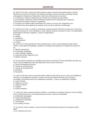 HENRYSH
66. Mujer de 22 años, usuaria de anticonceptivos orales, bruscamente presenta dolor en pierna
derecha con aumento de volumen. Se sospecha trombosis venosa profunda, iniciándose terapia
anticoagulante. Respecto al tratamiento ¿Cuál de las afirmaciones es correcta?
A. La terapia con heparina endovenosa se controla con el tiempo de protrombina
B. los derivados cumarínicos actúan inhibiendo el epóxido de la reductasa de la vitamina k
C.loscumarínicos pueden usarse en la gestación
D. la terapia con heparina debe suspenderse tan pronto se inicie la anti coagulación oral
E. el efecto toxico de la heparina se revierte con el uso de la vitamina k endovenoso

67. Paciente de 3 años, es traído a consulta por presentar lesiones dérmicas pruriginosas. Al examen:
lesiones vesiculares en cuero cabelludo y cuello, algunas lesiones costrosas en tórax, microadenopatía
generalizada orofaringe congestiva. ¿Cuál es el diagnostico?
A. prurigo
B. rubeola
C. escarlatina
D. mononucleosis
E. varicela
68. varón de 72 años operado de hernia umbilical hace un año, viene presentando dolor dorsal
intenso, masa abdominal palpable y pulsátil se acompaña de hipotensión. El diagnostico presuntivo
es:
A. Plastrón apendicular
B. eventración complicada
C. quiste hidatídico hepático
D. aneurisma aórtico abdominal roto
E. plastrón vesicular

69. El documento de gestión que establece las líneas de autoridad, la forma sistemática de hacer las
cosas y las actividades que tiene que desarrollar cada recurso humano es:
A. cuadro de asignación personal
B. manual de procedimientos
C. manual de procedimientos
D. directivas
E. fluxograma

70. varón de 40 años, hace una semana refiere cefalea frontal intensa que no cede a los analgésicos
comunes, se acompaña de nauseas y vómitos. No se pudo realizar fondo de ojo. Al examen
neurológico: borramiento del surco nasogeniano izquierdo. ¿ Cual es su diagnostico probable?
A. tumor cerebral
B. cefalea en racimos
C. cefalea tensional
D. migraña
E. arteritis temporal

71. varón de 6 años, presenta síndrome nefrótico, no hematuria, la presión arterial es normal. Biopsia
renal: microscopia de luz e inmunofluorescencia normal. ¿Cuál es la nefropatía?
A. proliferativa extracapilar
B. membranoproliferativa
C. proliferativa endocapilar
D. membranosa
E. por cambios minimos

72. En caso de muerte violenta. ¿cual es la razón fundamental para practicar la necropsia medico
legal?
A. por imperativo de la ley
 