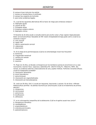 HENRYSH
B. porque el juez instructor los solicita
C. porque se necesita llenar el certificado
D. porque hay sospecha de homicidio
E. para evitar problemas legales

73. ¿cual de las siguientes alternativas NO es factor de riesgo para embarazo ectópico?
A. Salpingitis aguda
B. usuaria de DIU
C. Primigesta añosa
D. Embarazo ectópico anterior
E. Salpingitis crónica

73 Paciente de 26 años acude a consulta externa por prurito vulvar y flujo vaginal. Especuloscopía:
lesión cervical periorificial. Resulatdo de PAP: lesión intraepitealial de bajo grado (LIE I) ¿Cuál es su
conducta a seguir?
A. cono cervical
B. repetir PAP
C. electro cauterización cervical
D. colposcopia
E. observación

74. En la etapa de la perimenopausia ¿Cuál es la sintomatología inicial mas frecuente?
A. bochornos
B. irregularidad menstrual
C. cambios de carácter
D. mastodinia
E. insomnio

75. Mujer de 18 años, es llevada a emergencia por los bomberos quienes la encontraron en su casa
inconsciente. Examen físico: soporosa y diaforética PA: 100/70 mmHg FC: 70lat/min, FRFR. 30x
minuto, se evidencia sialorrea y fasciculaciones de cara, pupilas mióticas. Pulmones roncantes difusos.
¿Cual es el diagnostico probable?
A. intoxicación alimentaria
B. shock hipovolémico
C. asma bronquial
D. intoxicación por organofosforados
E. intoxicación por benzodiacepinas

76. varón de 28 años, VIH (+) acude por taquipnea, taquicardia y cianosis. Rx de tórax: infiltrado
bilateral difuso perihiliar. Se plantea neumonía por pneumocystis ¿Cuál es el tratamiento de primera
elección?
A. clindamicina
B. cotrimoxazol
C. azitromicina
D. levofloxacion
E. ceftriaxona

77. en la vulvovaginitis inespecífica de la adolescente ¿Cuál es el agente causal mas común?
A. Estreptococo hemolitico
B. candidaalbicans
C. propionibacterium
D. enterobiusvermicularis
E. peptoestreptococo
 