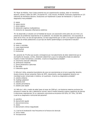 HENRYSH
78. Mujer de 40años, hace 5 dias presenta tos con expectoración verdosa, dolor en hemitórax
derecho, disnea y fiebre de 39ºC. Al examen FC: 110x minuto, PA 80/40. Pulmones crepitantes en 2/3
inferiores de hemitórax derecho. Evoluciona con hipotensión a pesar de hidratación ¿? Cual es el
diagnostico mas probable?

A. sepsis
B. sepsis severa
C. shock séptico
D. disfunción orgánica multisistémica
E. síndrome de respuesta inflamatoria sistémica

79. Se desarrolla un estudio con la finalidad de buscar una asociación entre polvo de una mina y la
presencia de problemas respiratorios en la población. Se estudian dos poblaciones. Una expuesta al
polvo de la mina y la otra de agricultores; se hace seguimiento por un año y se registra la aparición de
los casos de ambas poblaciones ¿a que tipo de diseño epidemiológico corresponde el estudio?

A. cohortes
B. casos y controles
C. cuasi experimental
D. longitudinal
E. transversal

80. paciente de 79 años que acude a emergencia por recrudecimiento de dolor abdominal que se
acompaña de náuseas, vomito, distensión abdominal y que a la radiografía simple de abdomen
muestra niveles hidroaéreos y aerobilia. ¿Cuál es el diagnóstico probable?
A. Carcinoma vesicular inflitrante
B. perforación intestinal
C. ulcera penetrante a páncreas
D. Íleo biliar
E. Colecistitis aguda

9. Niña de 2 años, presenta traumatismo de cara con escoriaciones en el arco superciliar derecho.
Acude al tercer día por presentar fiebre de 39ºC, decaimiento, edema bipalpebral derecho con
movilidad ocular conservada e indolora, sin quemosis. ¿Cual es su diagnostico probable?
A. celulitis orbitaria
B. impétigo palpebral
C. blefaritis O/D
D. celulitis periorbitaria
E. celulitis post septal

10. Niño de 1 año y medio de edad (peso al nacer de 3200 gr), con lactancia materna exclusiva los
primeros 6 meses de vida y ablactancia normal. Hace 6 meses presenta cuadros repetitivos de diarrea
e infecciones respiratorias. En su valoración nutricional se encuentra P/E 62%, P/T 75%, T/E 95%
¿cual es su diagnostico nutricional del paciente?

A. eutrofico
B. desnutrición aguda
C. descutrcioncronica
D. obeso
E. desnutrición crónica reagudizada

11. Cual es la localización mas frecuente en la fractura de clavicula
A. Tercio medio
B. Tercioproximal
 