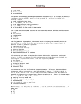 HENRYSH
C. Tercio distal
D. Porción acromial
E. Porción esternal

12. Paciente con vih positivo, no presenta enfermedad oportunista alguna, en su control de carga viral
muestra un recuento de 32 000 copias/mm3 y un conteo de CD4 de 160cel/mm3. ¿Cuál es la
conducta a seguir?
A. Iniciar TARGA por criterio clínico
B. no iniciar TARGA, solo observación
C. iniciar TARGA por tener criterio inmunológico
D. iniciar TARGA por criterio virológico
E. no iniciar TARGA por solo contar con dos criterios

13. ¿ cual es la localización mas frecuente del granuloma tuberculoso en el sistema nervioso central?
A. bulbo
B. protuberancia
C. medula espinal
D. cerebelo
E. ventriculo

14. Niño de 4 años, presenta llanto intenso luego de ser traccionado bruscamente de la mano. Al
examen físico: no moviliza el miembro superior derecho. La radiografia no muestra fractura ni
luxación. ¿Cuál es su impresión diagnostica?
A. esguince de la muñeca
B. ruptura del tendón del biceps
C. pronación dolorosa
D. distensión del plexo braquial
E. desgarro del manguito de los rotadores

15. Varón de 42 años, luego de beber alcohol presenta dolor intenso en epigastrio, irradiado en
cinturón, PA: 80/40 mmHg, distensión abdominal, ausencia de ruidos hidroaéreos, dificultada para
eliminar gases y signo de Cullen positivo. ¿Cuál es el diagnostico probable?
A. diverticulitis
B. colecistitis aguda
C. perforación de viscera hueca
D. apendicitis aguda
E. pancreatitis aguda

16. Varón de 48 años, con antecedente de hipertensión arterial y tabaquismo. Presenta en forma
brusca dolor torácico intenso, disnea y sudoración profusa. Al examen: PA 130/80mmHg, FC: 98 x
minuto, FR:28 x minuto. Ruidos cardiacos de baja intensidad y arritmia completa. EKG: fibrilación
auricular con respuesta ventricular alta, supra desnivel del segmento ST y ondas Q en DI y aVL. Rx de
tórax normal, ¿Cuál es el diagnostico probable?
A. infarto de miocardio lateral alto
B. infarto de miocardio anterior extenso
C. angina inestable
D. infarto agudo de miocardio cara inferior
E. cardiopatía hipertensiva

55. Un niño que pesa 20kg, en shock anafiláctico. La dosis de adrenalina por via subcutánea es ……ml
sol 1/1000.
A. 0.2
B. 0.1
C. 0.3
 