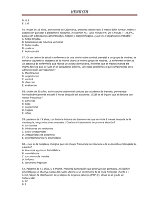 HENRYSH
D. 0.5
E. 1.0

56. mujer de 35 años, procedente de Cajamarca, presenta desde hace 3 meses dolor lumbar, fiebre y
sudoración parcelar a predominio nocturno. Al examen FC: 100x minuto FR: 20 x minuto T: 38.5ºC,
pálida con adenopatías generalizadas, hepato y esplenomegalia. ¿Cuál es el diagnostico probable?
A. fiebre tifoidea
B. tuberculosis de columna vertebral
C. fiebre malta
D. malaria
E. leptospirosis

57. En un centro de salud la enfermera da una charla sobre control prenatal a un grupo de madres, la
semana siguiente la obstetriz de la misma charla al mismo grupo de madres. La enfermera orden aa
un atecnica de enfermería que realice un avisita domiciliaria, mientras que el medico manda ala
misma técnica que lo yude en el consultorio externo, ¿en estos problemas a que componentes de la
administración corresponden?
A. Planificacion
B. organizacion
C. control
D. direccion
E. evaluacion

58. chofer de 50 años, sufre trauma abdominal contuso por accidente de transito, permanece
hermodinámicamente estable 6 horas después del accidente. ¿Cuál es el órgano que se lesiona con
menor frecuencia?
A. pancreas
B. bazo
C. suprarrenal
D. higado
E. riñon

59. paciente de 19 años, con historia historia de dismenorrea que se inicia 8 meses después de la
menarquía, niega relaciones sexuales. ¿Cual es el tratamiento de primera elección?
A. corticoides
B. inhibidores de serotonina
C. calcio antagonistas
D. antagonistas de dopamina
E. antiinflamatorios no esteroideos

60. ¿cual es la neoplasia maligna que con mayor frecuencia se relaciona a la exposición prolongada de
asbesto?
A. leucemia aguda no linfoblástica
B. mesotelioma
C. carcinoma de tiroides
D. linfoma
E. carcinoma hepático

62. Paciente de 51 años, G 6 P5004. Presenta tumoración que protruye por genitales. Al examen
ginecológico se observa salida del cuello uterino a un centímetro de la línea himeneal (Punto c +
1cm). Según la clasificación de prolapso de órganos pélvicos (POP-Q). ¿Cuál es el grado de
histerocele?
A. IV
B. I
 