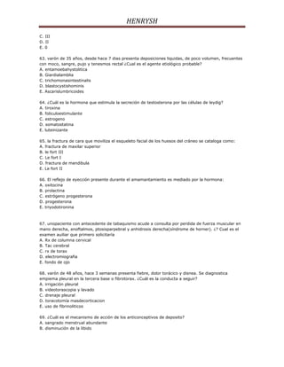 HENRYSH
C. III
D. II
E. 0

63. varón de 35 años, desde hace 7 dias presenta deposiciones liquidas, de poco volumen, frecuentes
con moco, sangre, pujo y tenesmos rectal ¿Cual es el agente etiológico probable?
A. entamoebahystolitica
B. Giardialamblia
C. trichomonasintestinalis
D. blastocystishominis
E. Ascarislumbricoides

64. ¿Cuál es la hormona que estimula la secreción de testosterona por las células de leydig?
A. tiroxina
B. foliculoestimulante
C. estrogeno
D. somatostatina
E. luteinizante

65. la fractura de cara que moviliza el esqueleto facial de los huesos del cráneo se cataloga como:
A. fractura de maxilar superior
B. le fort III
C. Le fort I
D. fractura de mandibula
E. Le fort II

66. El reflejo de eyección presente durante el amamantamiento es mediado por la hormona:
A. oxitocina
B. prolactina
C. estrógeno progesterona
D. progesterona
E. triyodotironina



67. unopaciente con antecedente de tabaquismo acude a consulta por perdida de fuerza muscular en
mano derecha, enoftalmos, ptosisparpebral y anhidrosis derecha(síndrome de horner). ¿? Cual es el
examen auiliar que primero solicitaría
A. Rx de columna cervical
B. Tac cerebral
C. rx de torax
D. electromiografia
E. fondo de ojo

68. varón de 48 años, hace 3 semanas presenta fiebre, dolor torácico y disnea. Se diagnostica
empiema pleural en la tercera base o fibrotorax. ¿Cuál es la conducta a seguir?
A. irrigación pleural
B. videotorascopia y lavado
C. drenaje pleural
D. toracotomía masdecorticacion
E. uso de fibrinoliticos

69. ¿Cuál es el mecanismo de acción de los anticonceptivos de deposito?
A. sangrado menstrual abundante
B. disminución de la libido
 