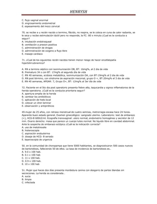 HENRYSH
C. flujo vaginal anormal
D. engrosamiento endometrial
E. espesamiento del moco cervical

70. se recibe a u recién nacido a termino, flácido, no respira, se le coloca en cuna de calor radiante, se
le seca y recibe estimulación táctil pero no responde, la FC: 80 x minuto ¿Cual es la conducta a
seguir?
A. intubación endotraqueal
B. ventilación a presion positiva
C. administración de drogas
D. administración de oxigeno a flujo libre
E. masaje cardiaco

71. ¿Cual de los siguientes recién nacidos tienen menor riesgo de hacer encefalopatía
hiperbilirrubinemica?

A. RN a termino séptico con isoinmunización OB, BT: 16mg%, al 2 dia de vida
B. Prematuro 34 s con BT: 17mg% al segundo día de vida
C. RN 40 semanas, acidosis metabólica, isoinmunización OA, con BT:19mg% al 2 dia de vida
D. RN post término, con síndrome de aspiración meconial, grupo O +, BT:20mg% el 3 dia de vida
E. RN 40 semanas, APGAR: 7, Grupo O+, BT: 12mg% al 3er día de vida

72. Paciente en el 5to dia post operatorio presenta fiebre alta, taquicardia y signos inflamatorios de la
herida operatoria. ¿Cuál es la conducta prioritaria seguir?
A. apertura amplia de la herida
B. cambiar los antibióticos
C. aplicación de hielo local
D. colocar un dren laminar
E. observación y antipiréticos

49.mujer de 25 años, con retraso menstrual de cuatro semnas, metrorragia escasa hace 24 horas.
Aparente buen estado general. Examen ginecológico: sangrado uterino. Laboratorio: test de embarazo
(+), HCG-B 600UI/ml. Ecografía transvaginal: utero normal, endometrio homogéneo y secretor de 12
mm. Ovario derecho: masa que parece un cuerpo luteo normal. No liquido libre en cavidad abdominal.
Ante la sospecha de embarazo ectópico ¿Cuál es la indicación correcta?
A. uso de metotrexate
B. histeroscopía
C. aspiración endouterina
D. dosaje de HCG- B seriado
E. laparoscopia de urgencia

50. en la comunidad de choropampa que tiene 5000 habitantes, se diagnosticaron 500 casos nuevos
de bartonelosis, falleciendo 50 de ellos. La tasa de incidencia de bartonelosis es..
A. 9.0 x 100 hab.
B. 0.1 x 100 hab
C. 11 x 100 hab.
D. 0.9 x 100 hab.
E. 10 x 100 hab

51. Mujer que haces dos días presenta mordedura canina con desgarro de partes blandas sin
secreciones. La herida es considerada…
A. sucia
B. limpia
C. infectada
 