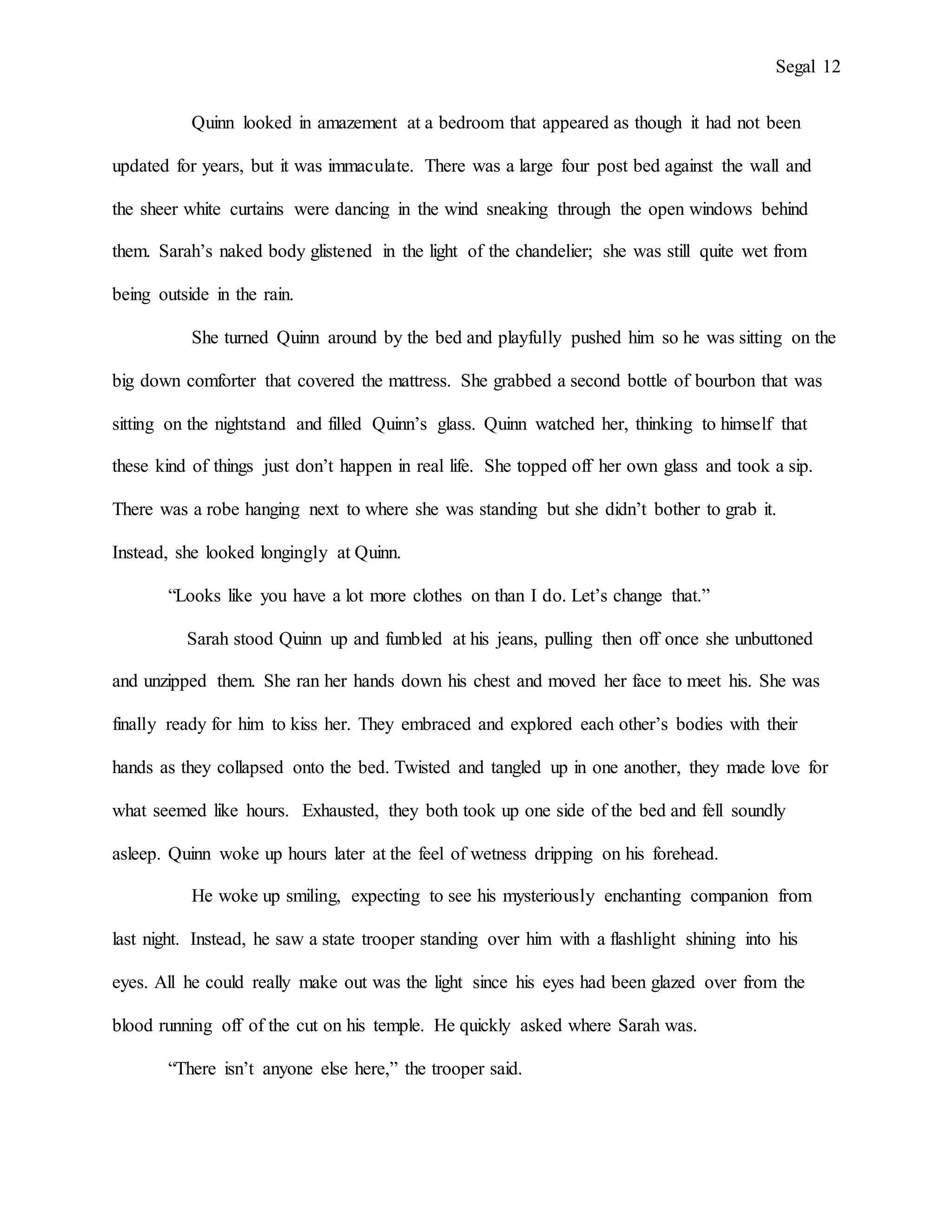 Segal 12
Quinn looked in amazement at a bedroom that appeared as though it had not been
updated for years, but it was immaculate. There was a large four post bed against the wall and
the sheer white curtains were dancing in the wind sneaking through the open windows behind
them. Sarah’s naked body glistened in the light of the chandelier; she was still quite wet from
being outside in the rain.
She turned Quinn around by the bed and playfully pushed him so he was sitting on the
big down comforter that covered the mattress. She grabbed a second bottle of bourbon that was
sitting on the nightstand and filled Quinn’s glass. Quinn watched her, thinking to himself that
these kind of things just don’t happen in real life. She topped off her own glass and took a sip.
There was a robe hanging next to where she was standing but she didn’t bother to grab it.
Instead, she looked longingly at Quinn.
“Looks like you have a lot more clothes on than I do. Let’s change that.”
Sarah stood Quinn up and fumbled at his jeans, pulling then off once she unbuttoned
and unzipped them. She ran her hands down his chest and moved her face to meet his. She was
finally ready for him to kiss her. They embraced and explored each other’s bodies with their
hands as they collapsed onto the bed. Twisted and tangled up in one another, they made love for
what seemed like hours. Exhausted, they both took up one side of the bed and fell soundly
asleep. Quinn woke up hours later at the feel of wetness dripping on his forehead.
He woke up smiling, expecting to see his mysteriously enchanting companion from
last night. Instead, he saw a state trooper standing over him with a flashlight shining into his
eyes. All he could really make out was the light since his eyes had been glazed over from the
blood running off of the cut on his temple. He quickly asked where Sarah was.
“There isn’t anyone else here,” the trooper said.
 