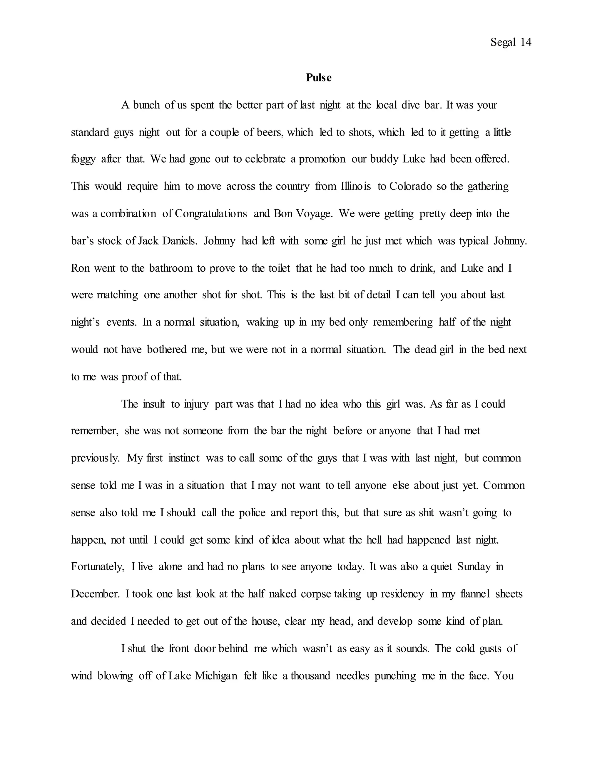 Segal 14
Pulse
A bunch of us spent the better part of last night at the local dive bar. It was your
standard guys night out for a couple of beers, which led to shots, which led to it getting a little
foggy after that. We had gone out to celebrate a promotion our buddy Luke had been offered.
This would require him to move across the country from Illinois to Colorado so the gathering
was a combination of Congratulations and Bon Voyage. We were getting pretty deep into the
bar’s stock of Jack Daniels. Johnny had left with some girl he just met which was typical Johnny.
Ron went to the bathroom to prove to the toilet that he had too much to drink, and Luke and I
were matching one another shot for shot. This is the last bit of detail I can tell you about last
night’s events. In a normal situation, waking up in my bed only remembering half of the night
would not have bothered me, but we were not in a normal situation. The dead girl in the bed next
to me was proof of that.
The insult to injury part was that I had no idea who this girl was. As far as I could
remember, she was not someone from the bar the night before or anyone that I had met
previously. My first instinct was to call some of the guys that I was with last night, but common
sense told me I was in a situation that I may not want to tell anyone else about just yet. Common
sense also told me I should call the police and report this, but that sure as shit wasn’t going to
happen, not until I could get some kind of idea about what the hell had happened last night.
Fortunately, I live alone and had no plans to see anyone today. It was also a quiet Sunday in
December. I took one last look at the half naked corpse taking up residency in my flannel sheets
and decided I needed to get out of the house, clear my head, and develop some kind of plan.
I shut the front door behind me which wasn’t as easy as it sounds. The cold gusts of
wind blowing off of Lake Michigan felt like a thousand needles punching me in the face. You
 