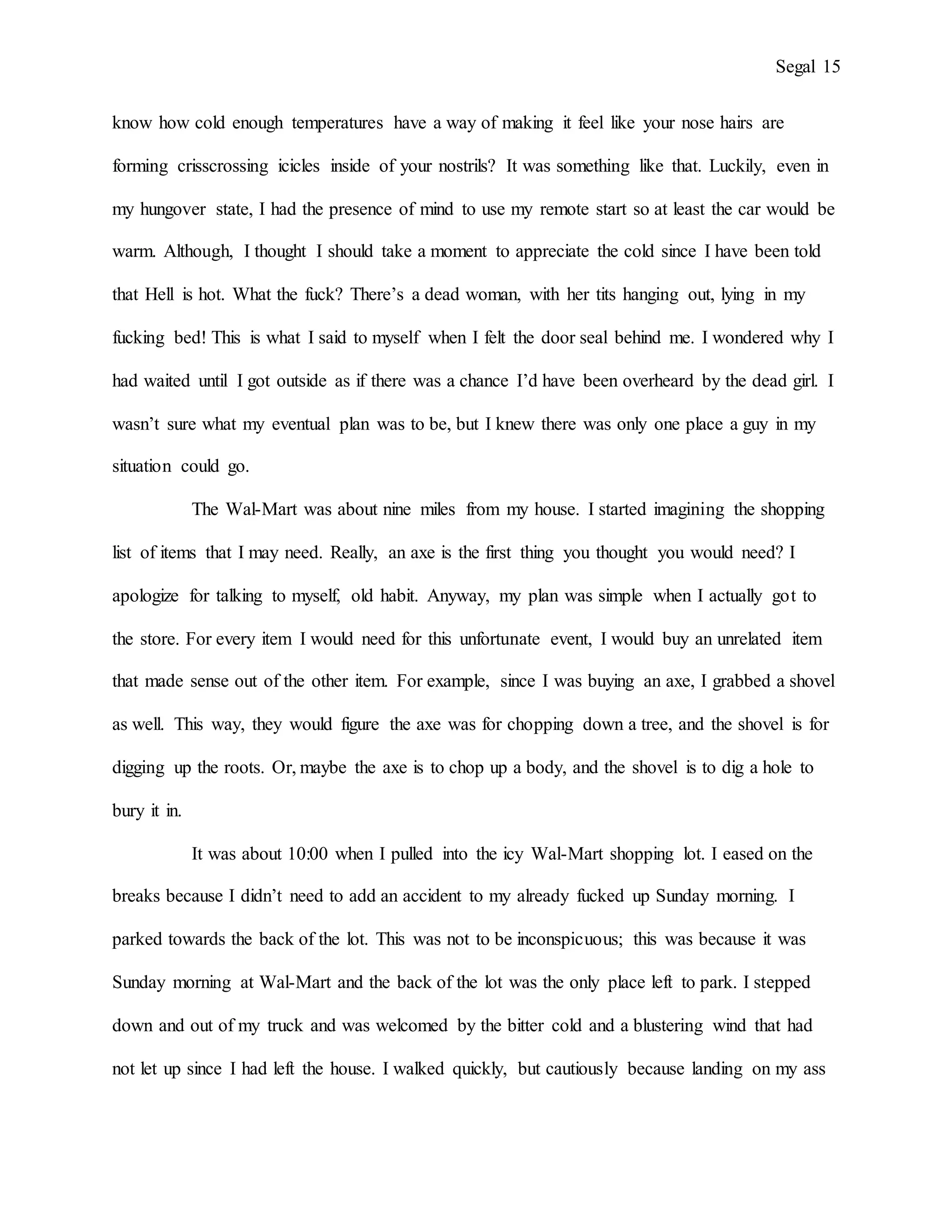 Segal 15
know how cold enough temperatures have a way of making it feel like your nose hairs are
forming crisscrossing icicles inside of your nostrils? It was something like that. Luckily, even in
my hungover state, I had the presence of mind to use my remote start so at least the car would be
warm. Although, I thought I should take a moment to appreciate the cold since I have been told
that Hell is hot. What the fuck? There’s a dead woman, with her tits hanging out, lying in my
fucking bed! This is what I said to myself when I felt the door seal behind me. I wondered why I
had waited until I got outside as if there was a chance I’d have been overheard by the dead girl. I
wasn’t sure what my eventual plan was to be, but I knew there was only one place a guy in my
situation could go.
The Wal-Mart was about nine miles from my house. I started imagining the shopping
list of items that I may need. Really, an axe is the first thing you thought you would need? I
apologize for talking to myself, old habit. Anyway, my plan was simple when I actually got to
the store. For every item I would need for this unfortunate event, I would buy an unrelated item
that made sense out of the other item. For example, since I was buying an axe, I grabbed a shovel
as well. This way, they would figure the axe was for chopping down a tree, and the shovel is for
digging up the roots. Or, maybe the axe is to chop up a body, and the shovel is to dig a hole to
bury it in.
It was about 10:00 when I pulled into the icy Wal-Mart shopping lot. I eased on the
breaks because I didn’t need to add an accident to my already fucked up Sunday morning. I
parked towards the back of the lot. This was not to be inconspicuous; this was because it was
Sunday morning at Wal-Mart and the back of the lot was the only place left to park. I stepped
down and out of my truck and was welcomed by the bitter cold and a blustering wind that had
not let up since I had left the house. I walked quickly, but cautiously because landing on my ass
 