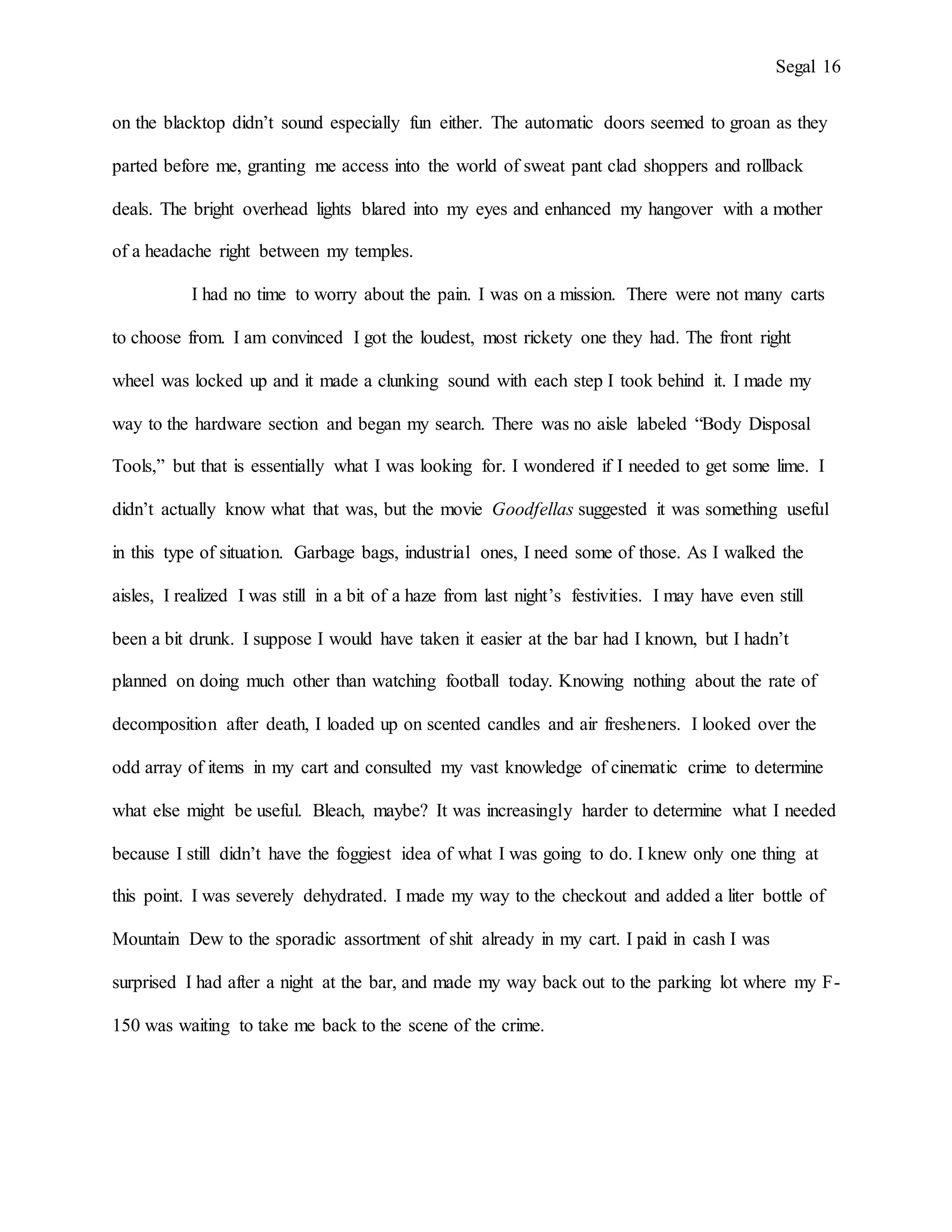 Segal 16
on the blacktop didn’t sound especially fun either. The automatic doors seemed to groan as they
parted before me, granting me access into the world of sweat pant clad shoppers and rollback
deals. The bright overhead lights blared into my eyes and enhanced my hangover with a mother
of a headache right between my temples.
I had no time to worry about the pain. I was on a mission. There were not many carts
to choose from. I am convinced I got the loudest, most rickety one they had. The front right
wheel was locked up and it made a clunking sound with each step I took behind it. I made my
way to the hardware section and began my search. There was no aisle labeled “Body Disposal
Tools,” but that is essentially what I was looking for. I wondered if I needed to get some lime. I
didn’t actually know what that was, but the movie Goodfellas suggested it was something useful
in this type of situation. Garbage bags, industrial ones, I need some of those. As I walked the
aisles, I realized I was still in a bit of a haze from last night’s festivities. I may have even still
been a bit drunk. I suppose I would have taken it easier at the bar had I known, but I hadn’t
planned on doing much other than watching football today. Knowing nothing about the rate of
decomposition after death, I loaded up on scented candles and air fresheners. I looked over the
odd array of items in my cart and consulted my vast knowledge of cinematic crime to determine
what else might be useful. Bleach, maybe? It was increasingly harder to determine what I needed
because I still didn’t have the foggiest idea of what I was going to do. I knew only one thing at
this point. I was severely dehydrated. I made my way to the checkout and added a liter bottle of
Mountain Dew to the sporadic assortment of shit already in my cart. I paid in cash I was
surprised I had after a night at the bar, and made my way back out to the parking lot where my F-
150 was waiting to take me back to the scene of the crime.
 