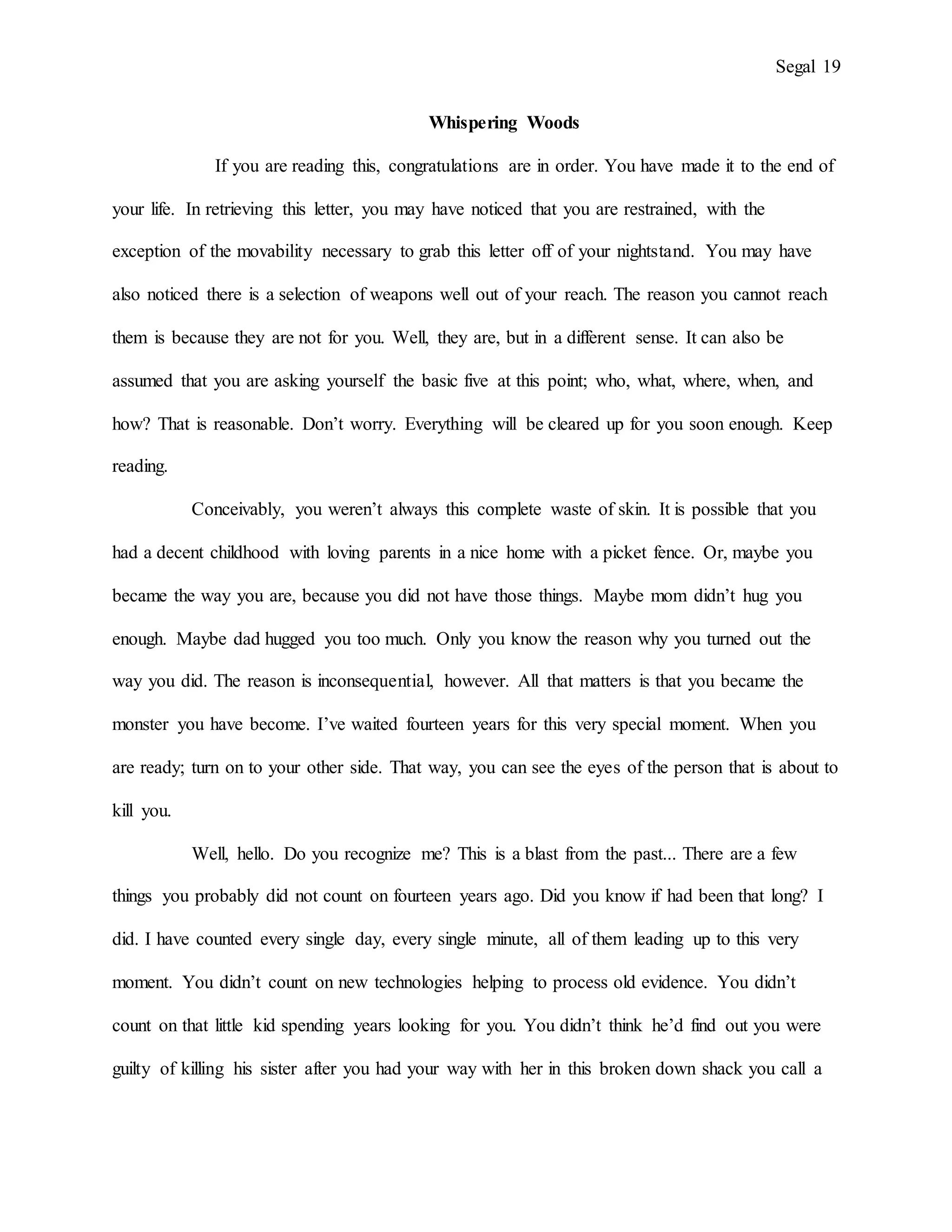 Segal 19
Whispering Woods
If you are reading this, congratulations are in order. You have made it to the end of
your life. In retrieving this letter, you may have noticed that you are restrained, with the
exception of the movability necessary to grab this letter off of your nightstand. You may have
also noticed there is a selection of weapons well out of your reach. The reason you cannot reach
them is because they are not for you. Well, they are, but in a different sense. It can also be
assumed that you are asking yourself the basic five at this point; who, what, where, when, and
how? That is reasonable. Don’t worry. Everything will be cleared up for you soon enough. Keep
reading.
Conceivably, you weren’t always this complete waste of skin. It is possible that you
had a decent childhood with loving parents in a nice home with a picket fence. Or, maybe you
became the way you are, because you did not have those things. Maybe mom didn’t hug you
enough. Maybe dad hugged you too much. Only you know the reason why you turned out the
way you did. The reason is inconsequential, however. All that matters is that you became the
monster you have become. I’ve waited fourteen years for this very special moment. When you
are ready; turn on to your other side. That way, you can see the eyes of the person that is about to
kill you.
Well, hello. Do you recognize me? This is a blast from the past... There are a few
things you probably did not count on fourteen years ago. Did you know if had been that long? I
did. I have counted every single day, every single minute, all of them leading up to this very
moment. You didn’t count on new technologies helping to process old evidence. You didn’t
count on that little kid spending years looking for you. You didn’t think he’d find out you were
guilty of killing his sister after you had your way with her in this broken down shack you call a
 