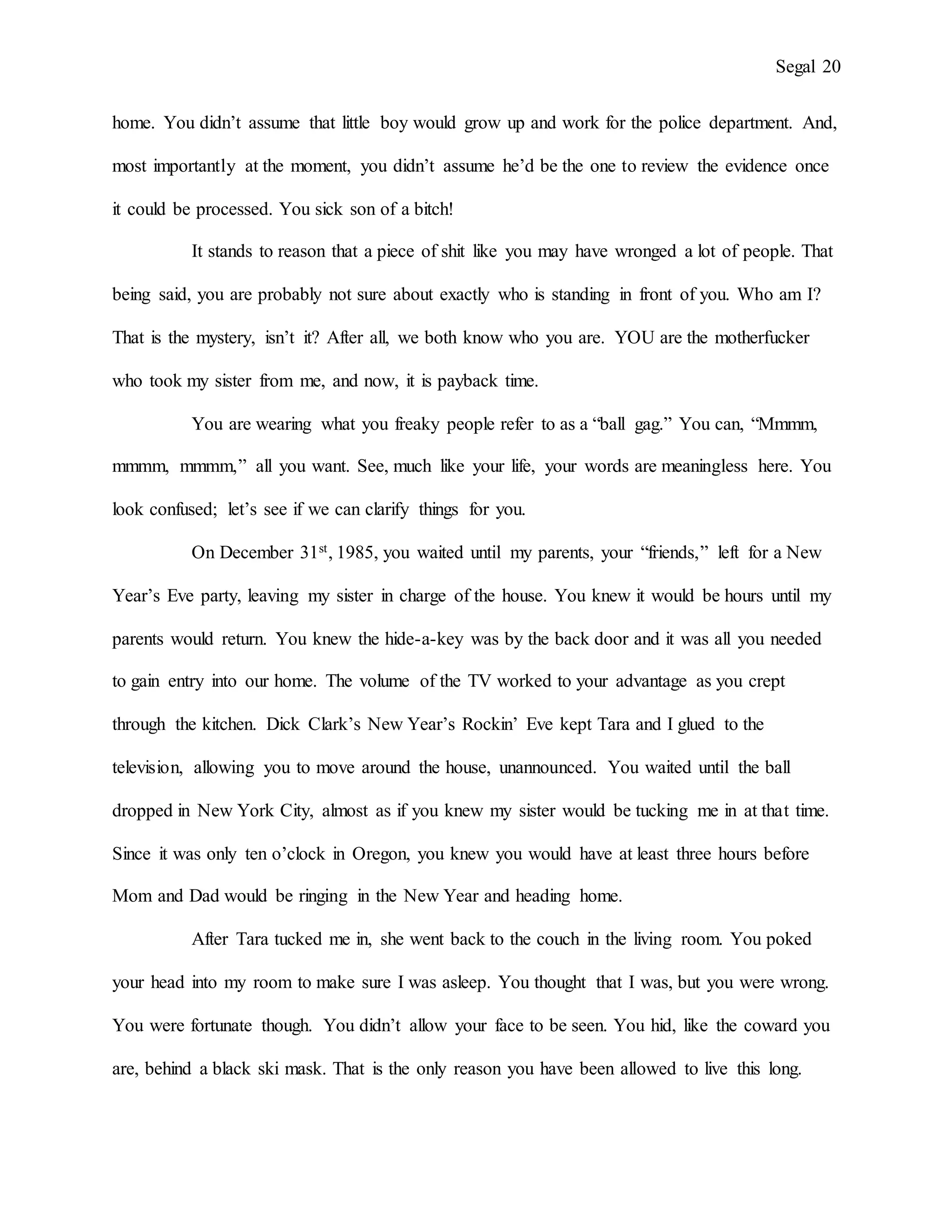Segal 20
home. You didn’t assume that little boy would grow up and work for the police department. And,
most importantly at the moment, you didn’t assume he’d be the one to review the evidence once
it could be processed. You sick son of a bitch!
It stands to reason that a piece of shit like you may have wronged a lot of people. That
being said, you are probably not sure about exactly who is standing in front of you. Who am I?
That is the mystery, isn’t it? After all, we both know who you are. YOU are the motherfucker
who took my sister from me, and now, it is payback time.
You are wearing what you freaky people refer to as a “ball gag.” You can, “Mmmm,
mmmm, mmmm,” all you want. See, much like your life, your words are meaningless here. You
look confused; let’s see if we can clarify things for you.
On December 31st, 1985, you waited until my parents, your “friends,” left for a New
Year’s Eve party, leaving my sister in charge of the house. You knew it would be hours until my
parents would return. You knew the hide-a-key was by the back door and it was all you needed
to gain entry into our home. The volume of the TV worked to your advantage as you crept
through the kitchen. Dick Clark’s New Year’s Rockin’ Eve kept Tara and I glued to the
television, allowing you to move around the house, unannounced. You waited until the ball
dropped in New York City, almost as if you knew my sister would be tucking me in at that time.
Since it was only ten o’clock in Oregon, you knew you would have at least three hours before
Mom and Dad would be ringing in the New Year and heading home.
After Tara tucked me in, she went back to the couch in the living room. You poked
your head into my room to make sure I was asleep. You thought that I was, but you were wrong.
You were fortunate though. You didn’t allow your face to be seen. You hid, like the coward you
are, behind a black ski mask. That is the only reason you have been allowed to live this long.
 