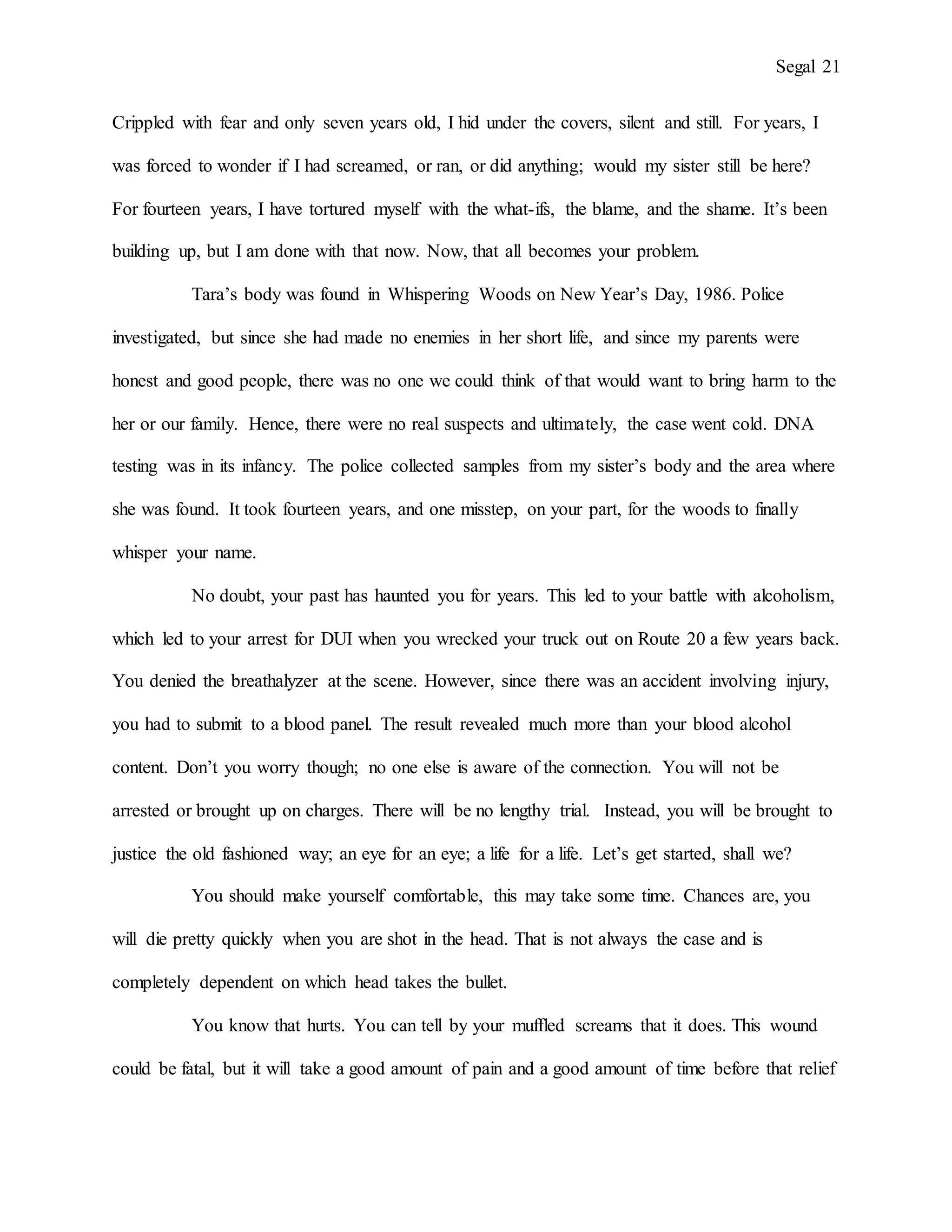 Segal 21
Crippled with fear and only seven years old, I hid under the covers, silent and still. For years, I
was forced to wonder if I had screamed, or ran, or did anything; would my sister still be here?
For fourteen years, I have tortured myself with the what-ifs, the blame, and the shame. It’s been
building up, but I am done with that now. Now, that all becomes your problem.
Tara’s body was found in Whispering Woods on New Year’s Day, 1986. Police
investigated, but since she had made no enemies in her short life, and since my parents were
honest and good people, there was no one we could think of that would want to bring harm to the
her or our family. Hence, there were no real suspects and ultimately, the case went cold. DNA
testing was in its infancy. The police collected samples from my sister’s body and the area where
she was found. It took fourteen years, and one misstep, on your part, for the woods to finally
whisper your name.
No doubt, your past has haunted you for years. This led to your battle with alcoholism,
which led to your arrest for DUI when you wrecked your truck out on Route 20 a few years back.
You denied the breathalyzer at the scene. However, since there was an accident involving injury,
you had to submit to a blood panel. The result revealed much more than your blood alcohol
content. Don’t you worry though; no one else is aware of the connection. You will not be
arrested or brought up on charges. There will be no lengthy trial. Instead, you will be brought to
justice the old fashioned way; an eye for an eye; a life for a life. Let’s get started, shall we?
You should make yourself comfortable, this may take some time. Chances are, you
will die pretty quickly when you are shot in the head. That is not always the case and is
completely dependent on which head takes the bullet.
You know that hurts. You can tell by your muffled screams that it does. This wound
could be fatal, but it will take a good amount of pain and a good amount of time before that relief
 