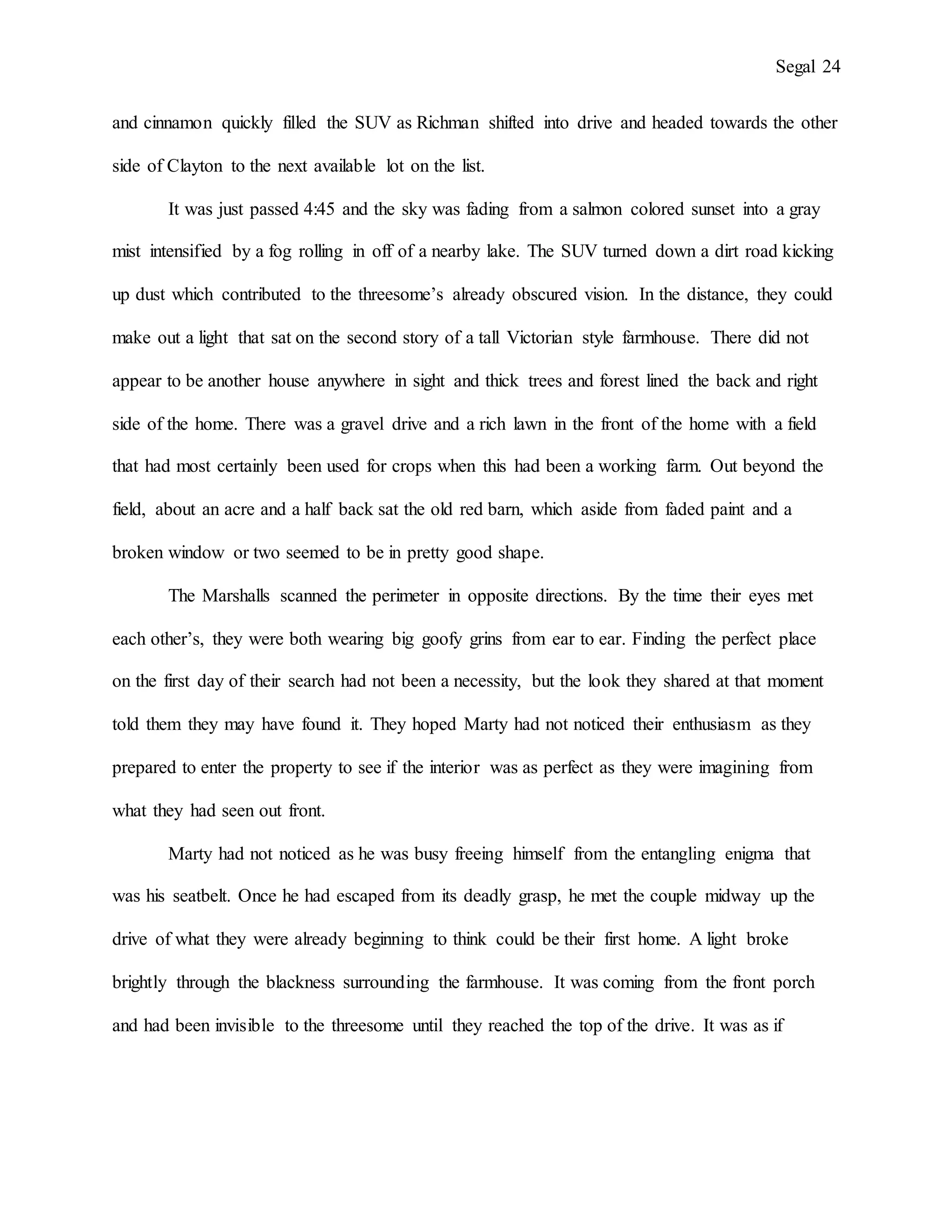 Segal 24
and cinnamon quickly filled the SUV as Richman shifted into drive and headed towards the other
side of Clayton to the next available lot on the list.
It was just passed 4:45 and the sky was fading from a salmon colored sunset into a gray
mist intensified by a fog rolling in off of a nearby lake. The SUV turned down a dirt road kicking
up dust which contributed to the threesome’s already obscured vision. In the distance, they could
make out a light that sat on the second story of a tall Victorian style farmhouse. There did not
appear to be another house anywhere in sight and thick trees and forest lined the back and right
side of the home. There was a gravel drive and a rich lawn in the front of the home with a field
that had most certainly been used for crops when this had been a working farm. Out beyond the
field, about an acre and a half back sat the old red barn, which aside from faded paint and a
broken window or two seemed to be in pretty good shape.
The Marshalls scanned the perimeter in opposite directions. By the time their eyes met
each other’s, they were both wearing big goofy grins from ear to ear. Finding the perfect place
on the first day of their search had not been a necessity, but the look they shared at that moment
told them they may have found it. They hoped Marty had not noticed their enthusiasm as they
prepared to enter the property to see if the interior was as perfect as they were imagining from
what they had seen out front.
Marty had not noticed as he was busy freeing himself from the entangling enigma that
was his seatbelt. Once he had escaped from its deadly grasp, he met the couple midway up the
drive of what they were already beginning to think could be their first home. A light broke
brightly through the blackness surrounding the farmhouse. It was coming from the front porch
and had been invisible to the threesome until they reached the top of the drive. It was as if
 