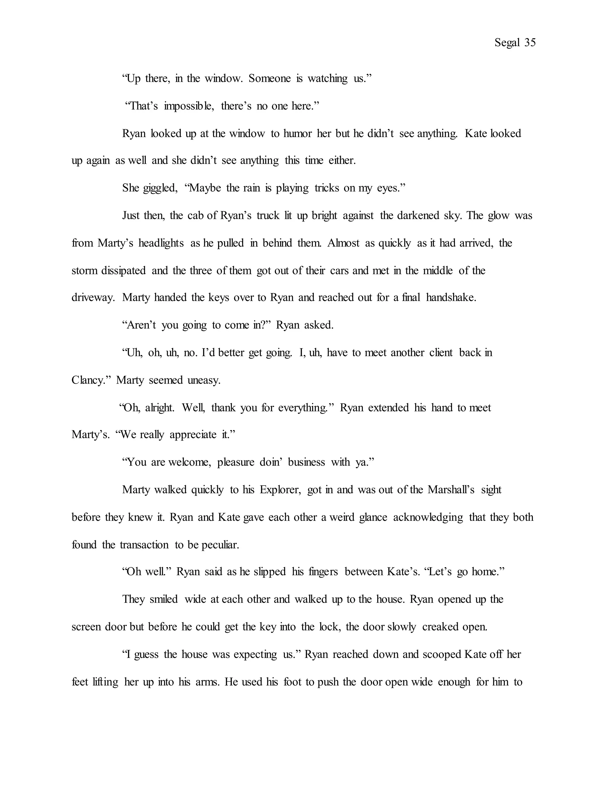 Segal 35
“Up there, in the window. Someone is watching us.”
“That’s impossible, there’s no one here.”
Ryan looked up at the window to humor her but he didn’t see anything. Kate looked
up again as well and she didn’t see anything this time either.
She giggled, “Maybe the rain is playing tricks on my eyes.”
Just then, the cab of Ryan’s truck lit up bright against the darkened sky. The glow was
from Marty’s headlights as he pulled in behind them. Almost as quickly as it had arrived, the
storm dissipated and the three of them got out of their cars and met in the middle of the
driveway. Marty handed the keys over to Ryan and reached out for a final handshake.
“Aren’t you going to come in?” Ryan asked.
“Uh, oh, uh, no. I’d better get going. I, uh, have to meet another client back in
Clancy.” Marty seemed uneasy.
“Oh, alright. Well, thank you for everything.” Ryan extended his hand to meet
Marty’s. “We really appreciate it.”
“You are welcome, pleasure doin’ business with ya.”
Marty walked quickly to his Explorer, got in and was out of the Marshall’s sight
before they knew it. Ryan and Kate gave each other a weird glance acknowledging that they both
found the transaction to be peculiar.
“Oh well.” Ryan said as he slipped his fingers between Kate’s. “Let’s go home.”
They smiled wide at each other and walked up to the house. Ryan opened up the
screen door but before he could get the key into the lock, the door slowly creaked open.
“I guess the house was expecting us.” Ryan reached down and scooped Kate off her
feet lifting her up into his arms. He used his foot to push the door open wide enough for him to
 