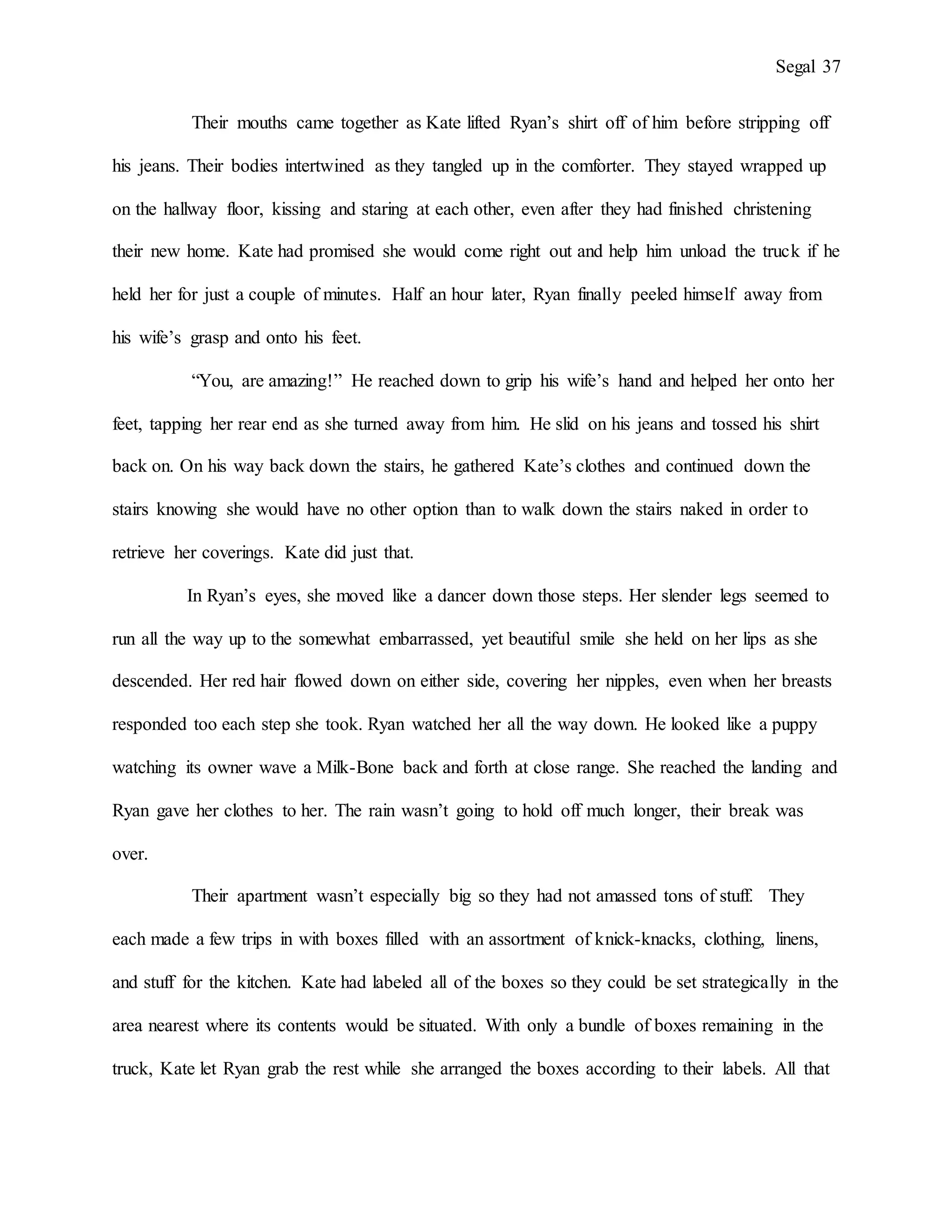 Segal 37
Their mouths came together as Kate lifted Ryan’s shirt off of him before stripping off
his jeans. Their bodies intertwined as they tangled up in the comforter. They stayed wrapped up
on the hallway floor, kissing and staring at each other, even after they had finished christening
their new home. Kate had promised she would come right out and help him unload the truck if he
held her for just a couple of minutes. Half an hour later, Ryan finally peeled himself away from
his wife’s grasp and onto his feet.
“You, are amazing!” He reached down to grip his wife’s hand and helped her onto her
feet, tapping her rear end as she turned away from him. He slid on his jeans and tossed his shirt
back on. On his way back down the stairs, he gathered Kate’s clothes and continued down the
stairs knowing she would have no other option than to walk down the stairs naked in order to
retrieve her coverings. Kate did just that.
In Ryan’s eyes, she moved like a dancer down those steps. Her slender legs seemed to
run all the way up to the somewhat embarrassed, yet beautiful smile she held on her lips as she
descended. Her red hair flowed down on either side, covering her nipples, even when her breasts
responded too each step she took. Ryan watched her all the way down. He looked like a puppy
watching its owner wave a Milk-Bone back and forth at close range. She reached the landing and
Ryan gave her clothes to her. The rain wasn’t going to hold off much longer, their break was
over.
Their apartment wasn’t especially big so they had not amassed tons of stuff. They
each made a few trips in with boxes filled with an assortment of knick-knacks, clothing, linens,
and stuff for the kitchen. Kate had labeled all of the boxes so they could be set strategically in the
area nearest where its contents would be situated. With only a bundle of boxes remaining in the
truck, Kate let Ryan grab the rest while she arranged the boxes according to their labels. All that
 