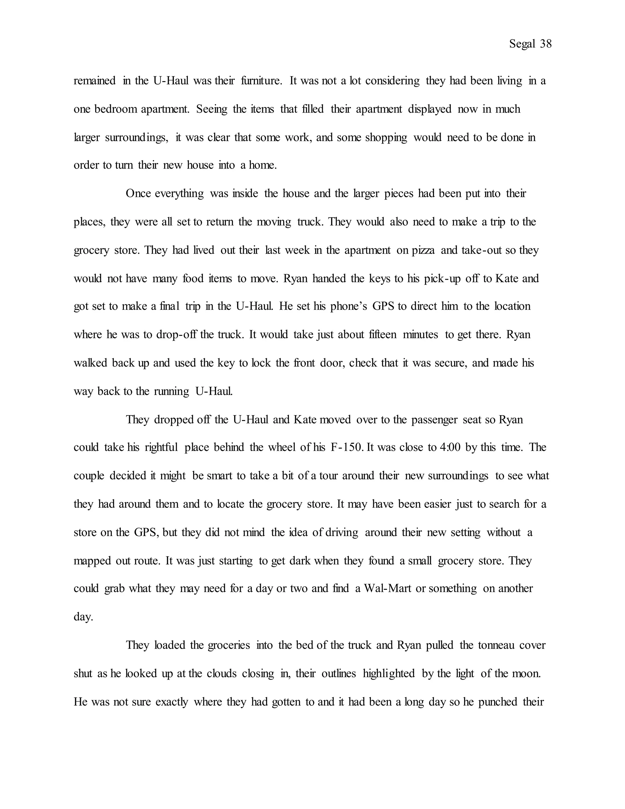 Segal 38
remained in the U-Haul was their furniture. It was not a lot considering they had been living in a
one bedroom apartment. Seeing the items that filled their apartment displayed now in much
larger surroundings, it was clear that some work, and some shopping would need to be done in
order to turn their new house into a home.
Once everything was inside the house and the larger pieces had been put into their
places, they were all set to return the moving truck. They would also need to make a trip to the
grocery store. They had lived out their last week in the apartment on pizza and take-out so they
would not have many food items to move. Ryan handed the keys to his pick-up off to Kate and
got set to make a final trip in the U-Haul. He set his phone’s GPS to direct him to the location
where he was to drop-off the truck. It would take just about fifteen minutes to get there. Ryan
walked back up and used the key to lock the front door, check that it was secure, and made his
way back to the running U-Haul.
They dropped off the U-Haul and Kate moved over to the passenger seat so Ryan
could take his rightful place behind the wheel of his F-150. It was close to 4:00 by this time. The
couple decided it might be smart to take a bit of a tour around their new surroundings to see what
they had around them and to locate the grocery store. It may have been easier just to search for a
store on the GPS, but they did not mind the idea of driving around their new setting without a
mapped out route. It was just starting to get dark when they found a small grocery store. They
could grab what they may need for a day or two and find a Wal-Mart or something on another
day.
They loaded the groceries into the bed of the truck and Ryan pulled the tonneau cover
shut as he looked up at the clouds closing in, their outlines highlighted by the light of the moon.
He was not sure exactly where they had gotten to and it had been a long day so he punched their
 