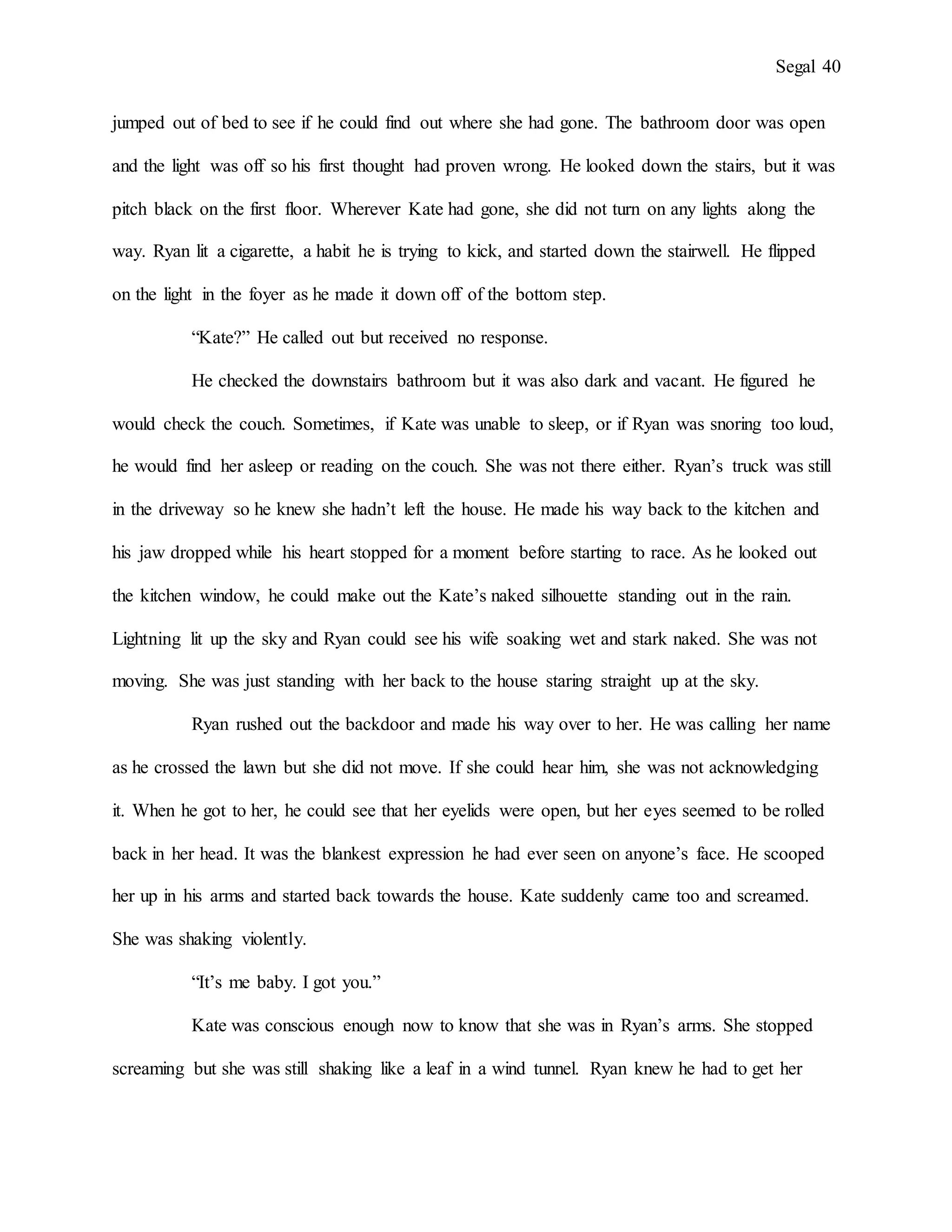 Segal 40
jumped out of bed to see if he could find out where she had gone. The bathroom door was open
and the light was off so his first thought had proven wrong. He looked down the stairs, but it was
pitch black on the first floor. Wherever Kate had gone, she did not turn on any lights along the
way. Ryan lit a cigarette, a habit he is trying to kick, and started down the stairwell. He flipped
on the light in the foyer as he made it down off of the bottom step.
“Kate?” He called out but received no response.
He checked the downstairs bathroom but it was also dark and vacant. He figured he
would check the couch. Sometimes, if Kate was unable to sleep, or if Ryan was snoring too loud,
he would find her asleep or reading on the couch. She was not there either. Ryan’s truck was still
in the driveway so he knew she hadn’t left the house. He made his way back to the kitchen and
his jaw dropped while his heart stopped for a moment before starting to race. As he looked out
the kitchen window, he could make out the Kate’s naked silhouette standing out in the rain.
Lightning lit up the sky and Ryan could see his wife soaking wet and stark naked. She was not
moving. She was just standing with her back to the house staring straight up at the sky.
Ryan rushed out the backdoor and made his way over to her. He was calling her name
as he crossed the lawn but she did not move. If she could hear him, she was not acknowledging
it. When he got to her, he could see that her eyelids were open, but her eyes seemed to be rolled
back in her head. It was the blankest expression he had ever seen on anyone’s face. He scooped
her up in his arms and started back towards the house. Kate suddenly came too and screamed.
She was shaking violently.
“It’s me baby. I got you.”
Kate was conscious enough now to know that she was in Ryan’s arms. She stopped
screaming but she was still shaking like a leaf in a wind tunnel. Ryan knew he had to get her
 