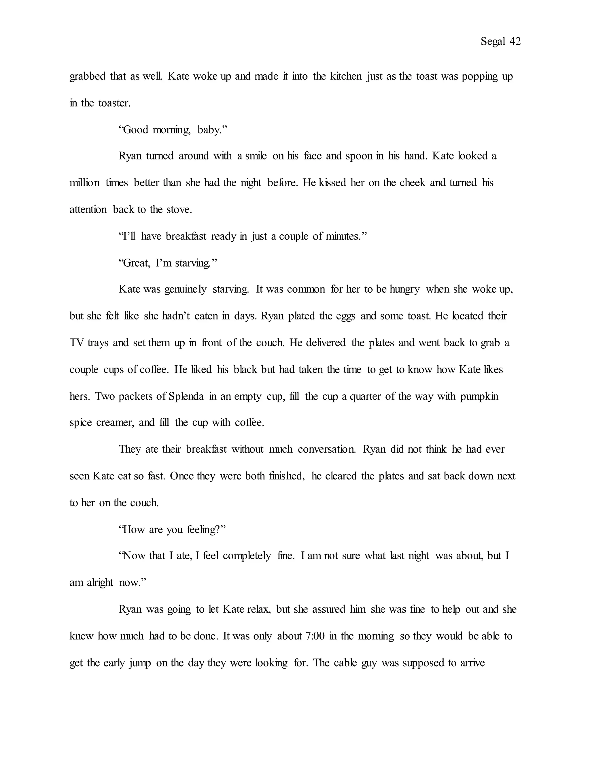 Segal 42
grabbed that as well. Kate woke up and made it into the kitchen just as the toast was popping up
in the toaster.
“Good morning, baby.”
Ryan turned around with a smile on his face and spoon in his hand. Kate looked a
million times better than she had the night before. He kissed her on the cheek and turned his
attention back to the stove.
“I’ll have breakfast ready in just a couple of minutes.”
“Great, I’m starving.”
Kate was genuinely starving. It was common for her to be hungry when she woke up,
but she felt like she hadn’t eaten in days. Ryan plated the eggs and some toast. He located their
TV trays and set them up in front of the couch. He delivered the plates and went back to grab a
couple cups of coffee. He liked his black but had taken the time to get to know how Kate likes
hers. Two packets of Splenda in an empty cup, fill the cup a quarter of the way with pumpkin
spice creamer, and fill the cup with coffee.
They ate their breakfast without much conversation. Ryan did not think he had ever
seen Kate eat so fast. Once they were both finished, he cleared the plates and sat back down next
to her on the couch.
“How are you feeling?”
“Now that I ate, I feel completely fine. I am not sure what last night was about, but I
am alright now.”
Ryan was going to let Kate relax, but she assured him she was fine to help out and she
knew how much had to be done. It was only about 7:00 in the morning so they would be able to
get the early jump on the day they were looking for. The cable guy was supposed to arrive
 