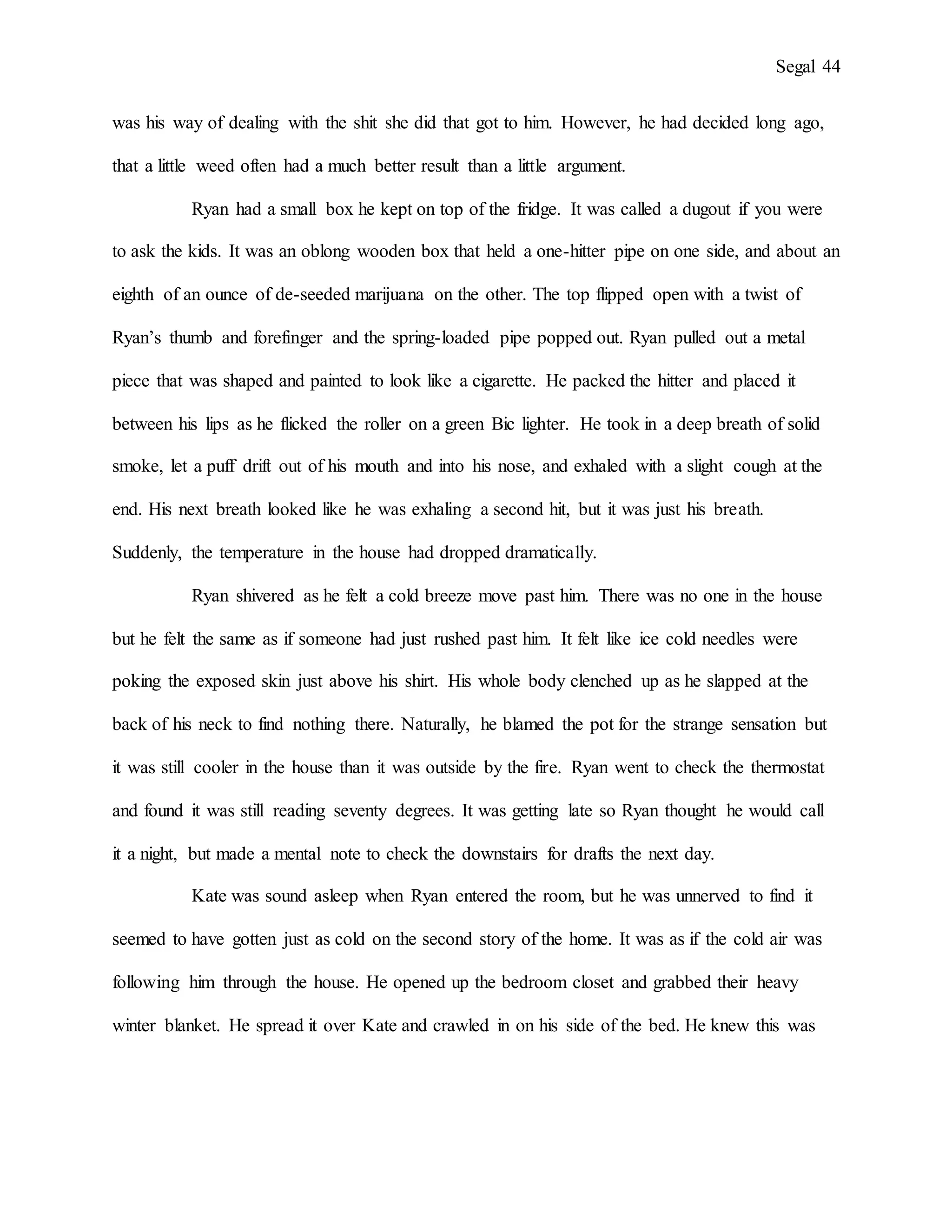 Segal 44
was his way of dealing with the shit she did that got to him. However, he had decided long ago,
that a little weed often had a much better result than a little argument.
Ryan had a small box he kept on top of the fridge. It was called a dugout if you were
to ask the kids. It was an oblong wooden box that held a one-hitter pipe on one side, and about an
eighth of an ounce of de-seeded marijuana on the other. The top flipped open with a twist of
Ryan’s thumb and forefinger and the spring-loaded pipe popped out. Ryan pulled out a metal
piece that was shaped and painted to look like a cigarette. He packed the hitter and placed it
between his lips as he flicked the roller on a green Bic lighter. He took in a deep breath of solid
smoke, let a puff drift out of his mouth and into his nose, and exhaled with a slight cough at the
end. His next breath looked like he was exhaling a second hit, but it was just his breath.
Suddenly, the temperature in the house had dropped dramatically.
Ryan shivered as he felt a cold breeze move past him. There was no one in the house
but he felt the same as if someone had just rushed past him. It felt like ice cold needles were
poking the exposed skin just above his shirt. His whole body clenched up as he slapped at the
back of his neck to find nothing there. Naturally, he blamed the pot for the strange sensation but
it was still cooler in the house than it was outside by the fire. Ryan went to check the thermostat
and found it was still reading seventy degrees. It was getting late so Ryan thought he would call
it a night, but made a mental note to check the downstairs for drafts the next day.
Kate was sound asleep when Ryan entered the room, but he was unnerved to find it
seemed to have gotten just as cold on the second story of the home. It was as if the cold air was
following him through the house. He opened up the bedroom closet and grabbed their heavy
winter blanket. He spread it over Kate and crawled in on his side of the bed. He knew this was
 