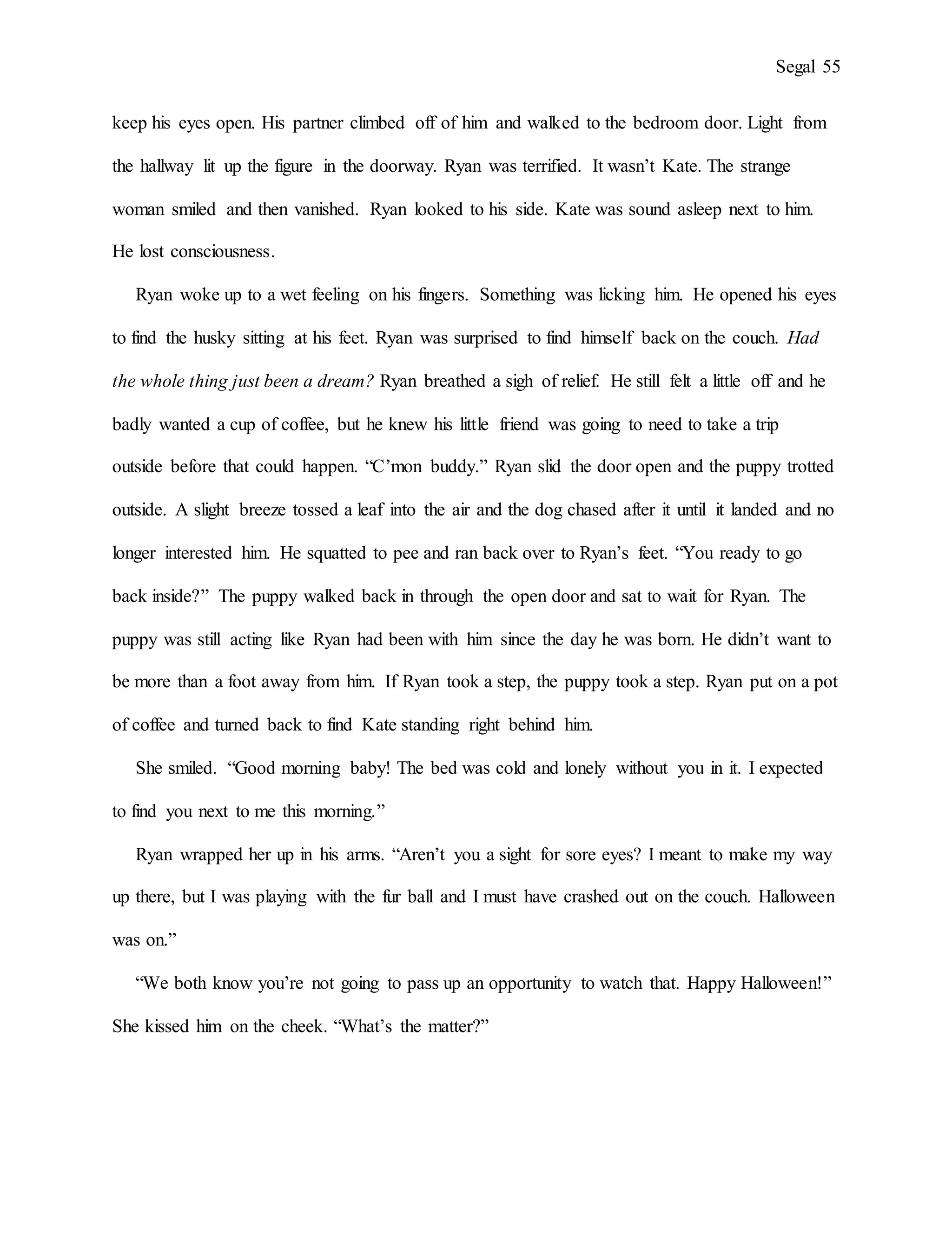 Segal 55
keep his eyes open. His partner climbed off of him and walked to the bedroom door. Light from
the hallway lit up the figure in the doorway. Ryan was terrified. It wasn’t Kate. The strange
woman smiled and then vanished. Ryan looked to his side. Kate was sound asleep next to him.
He lost consciousness.
Ryan woke up to a wet feeling on his fingers. Something was licking him. He opened his eyes
to find the husky sitting at his feet. Ryan was surprised to find himself back on the couch. Had
the whole thing just been a dream? Ryan breathed a sigh of relief. He still felt a little off and he
badly wanted a cup of coffee, but he knew his little friend was going to need to take a trip
outside before that could happen. “C’mon buddy.” Ryan slid the door open and the puppy trotted
outside. A slight breeze tossed a leaf into the air and the dog chased after it until it landed and no
longer interested him. He squatted to pee and ran back over to Ryan’s feet. “You ready to go
back inside?” The puppy walked back in through the open door and sat to wait for Ryan. The
puppy was still acting like Ryan had been with him since the day he was born. He didn’t want to
be more than a foot away from him. If Ryan took a step, the puppy took a step. Ryan put on a pot
of coffee and turned back to find Kate standing right behind him.
She smiled. “Good morning baby! The bed was cold and lonely without you in it. I expected
to find you next to me this morning.”
Ryan wrapped her up in his arms. “Aren’t you a sight for sore eyes? I meant to make my way
up there, but I was playing with the fur ball and I must have crashed out on the couch. Halloween
was on.”
“We both know you’re not going to pass up an opportunity to watch that. Happy Halloween!”
She kissed him on the cheek. “What’s the matter?”
 