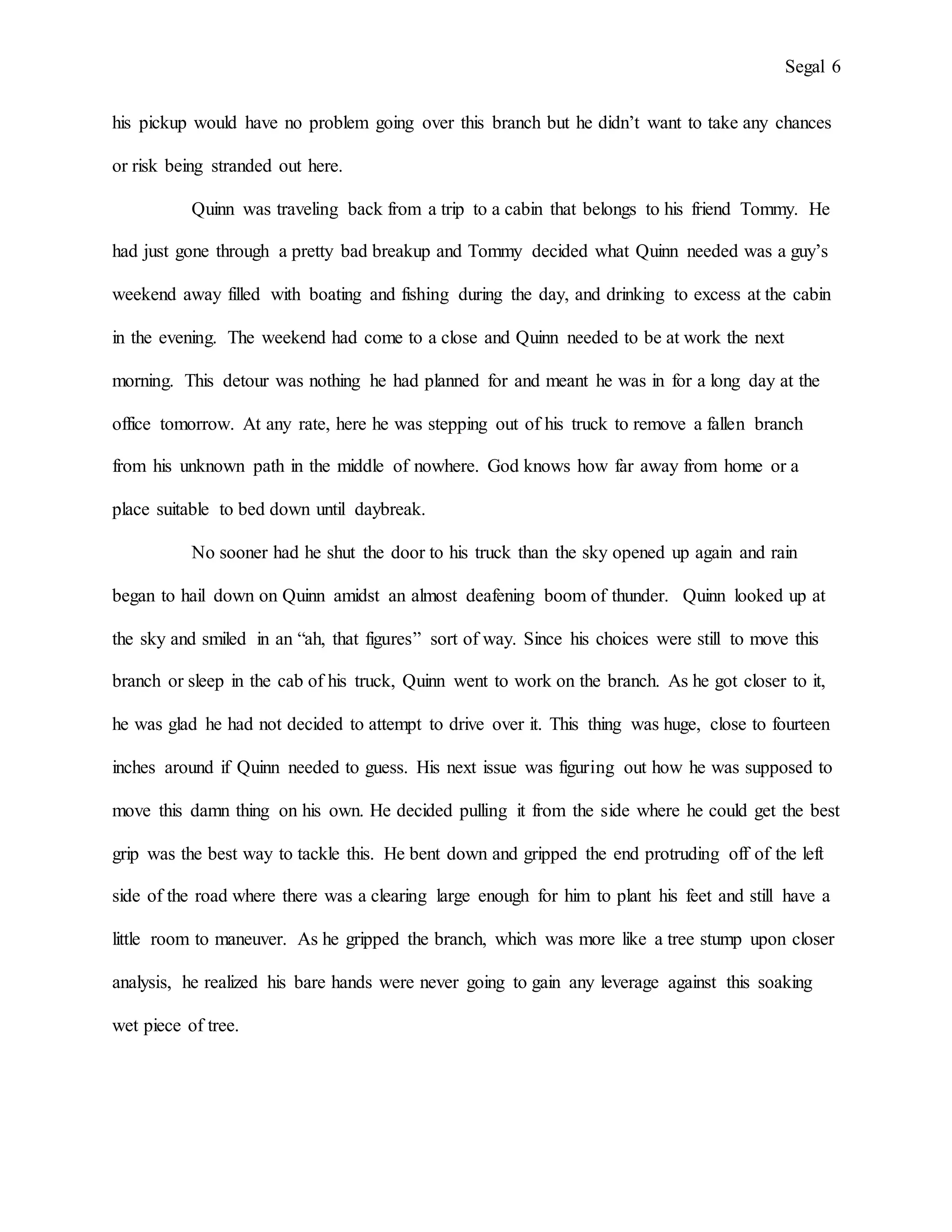 Segal 6
his pickup would have no problem going over this branch but he didn’t want to take any chances
or risk being stranded out here.
Quinn was traveling back from a trip to a cabin that belongs to his friend Tommy. He
had just gone through a pretty bad breakup and Tommy decided what Quinn needed was a guy’s
weekend away filled with boating and fishing during the day, and drinking to excess at the cabin
in the evening. The weekend had come to a close and Quinn needed to be at work the next
morning. This detour was nothing he had planned for and meant he was in for a long day at the
office tomorrow. At any rate, here he was stepping out of his truck to remove a fallen branch
from his unknown path in the middle of nowhere. God knows how far away from home or a
place suitable to bed down until daybreak.
No sooner had he shut the door to his truck than the sky opened up again and rain
began to hail down on Quinn amidst an almost deafening boom of thunder. Quinn looked up at
the sky and smiled in an “ah, that figures” sort of way. Since his choices were still to move this
branch or sleep in the cab of his truck, Quinn went to work on the branch. As he got closer to it,
he was glad he had not decided to attempt to drive over it. This thing was huge, close to fourteen
inches around if Quinn needed to guess. His next issue was figuring out how he was supposed to
move this damn thing on his own. He decided pulling it from the side where he could get the best
grip was the best way to tackle this. He bent down and gripped the end protruding off of the left
side of the road where there was a clearing large enough for him to plant his feet and still have a
little room to maneuver. As he gripped the branch, which was more like a tree stump upon closer
analysis, he realized his bare hands were never going to gain any leverage against this soaking
wet piece of tree.
 