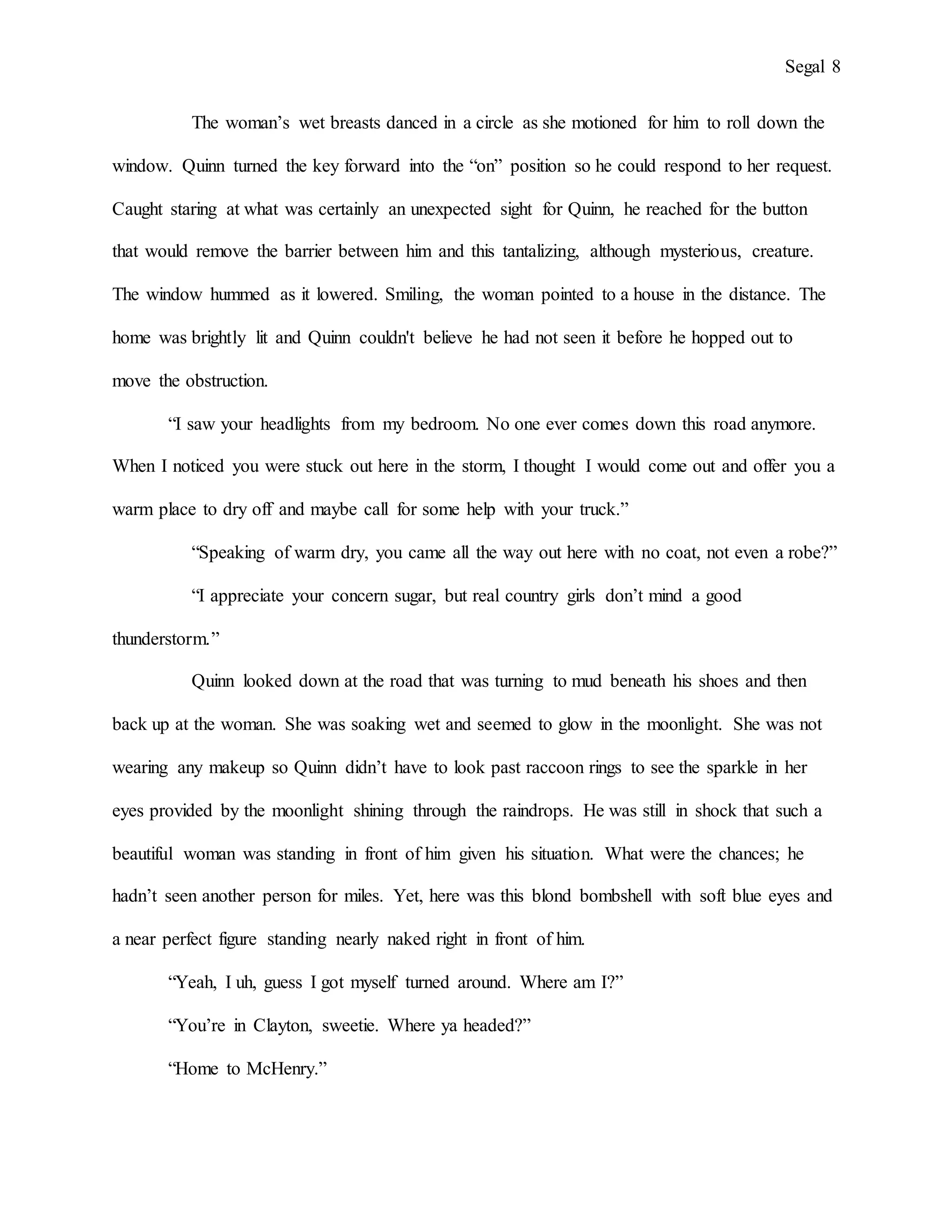 Segal 8
The woman’s wet breasts danced in a circle as she motioned for him to roll down the
window. Quinn turned the key forward into the “on” position so he could respond to her request.
Caught staring at what was certainly an unexpected sight for Quinn, he reached for the button
that would remove the barrier between him and this tantalizing, although mysterious, creature.
The window hummed as it lowered. Smiling, the woman pointed to a house in the distance. The
home was brightly lit and Quinn couldn't believe he had not seen it before he hopped out to
move the obstruction.
“I saw your headlights from my bedroom. No one ever comes down this road anymore.
When I noticed you were stuck out here in the storm, I thought I would come out and offer you a
warm place to dry off and maybe call for some help with your truck.”
“Speaking of warm dry, you came all the way out here with no coat, not even a robe?”
“I appreciate your concern sugar, but real country girls don’t mind a good
thunderstorm.”
Quinn looked down at the road that was turning to mud beneath his shoes and then
back up at the woman. She was soaking wet and seemed to glow in the moonlight. She was not
wearing any makeup so Quinn didn’t have to look past raccoon rings to see the sparkle in her
eyes provided by the moonlight shining through the raindrops. He was still in shock that such a
beautiful woman was standing in front of him given his situation. What were the chances; he
hadn’t seen another person for miles. Yet, here was this blond bombshell with soft blue eyes and
a near perfect figure standing nearly naked right in front of him.
“Yeah, I uh, guess I got myself turned around. Where am I?”
“You’re in Clayton, sweetie. Where ya headed?”
“Home to McHenry.”
 