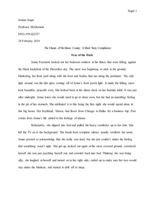 Segal 1
Jordan Segal
Professor McDermott
ENG-559-Q2327
28 February 2016
The Ghosts of McAlister County: A Short Story Compilation
Fear of the Dark
Jenna Freemont looked out her bedroom window at the flakes that were falling against
the black backdrop of the December sky. The snow was beginning to stick to the ground,
blanketing her front yard along with the trees and bushes that ran along the perimeter. The only
light around was the dim glow coming off of Jenna’s front porch light. It made the falling snow
look beautiful, peaceful even. She looked back at the alarm clock on her bedside table. It was just
after midnight. Jenna knew she would need to go to sleep soon, but she had an unsettling feeling
in the pit of her stomach. She attributed it to this being the first night she would spend alone in
this big house. Her boyfriend, Shawn, had flown from Chicago to Dallas for a business trip. Past
events from Jenna’s life added to her feelings of unease.
Reluctantly, she slipped into bed and pulled the heavy comforter up to her chin. She
left the TV on in the background. The break from complete silence usually comforts her some.
Jenna yawned to acknowledge that she really was tired, but she just couldn’t shake the feeling
that something wasn’t right. She got up, looked out again at the snow covered ground, convinced
herself she was just psyching herself out, and crawled back into bed. Thinking she was being
silly, she laughed at herself and turned on to her right side, curled up to make sure her toes would
stay under the blankets, and started to drift off to sleep.
 