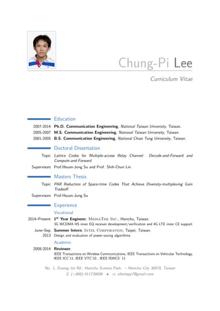 Chung-Pi Lee
Curriculum Vitae
Education
2007-2014 Ph.D. Communication Engineering, National Taiwan University, Taiwan.
2005-2007 M.S. Communication Engineering, National Taiwan University, Taiwan.
2001-2005 B.S. Communication Engineering, National Chiao Tung University, Taiwan.
Doctoral Dissertation
Topic Lattice Codes for Multiple-access Relay Channel: Decode-and-Forward and
Compute-and-Forward
Supervisors Prof.Hsuan-Jung Su and Prof. Shih-Chun Lin
Masters Thesis
Topic PAR Reduction of Space-time Codes That Achieve Diversity-multiplexing Gain
Tradeoﬀ
Supervisors Prof.Hsuan-Jung Su
Experience
Vocational
2014–Present 1st Year Engineer, MediaTek Inc., Hsinchu, Taiwan.
3G WCDMA HS inner EQ receiver development/veriﬁcation and 4G LTE inner CE support
June–Sep.
2013
Summer Intern, Intel Corporation, Taipei, Taiwan.
Design and evaluation of power-saving algorithms
Academic
2008-2014 Reviewer.
IEEE Transactions on Wireless Communications, IEEE Transactions on Vehicular Technology,
IEEE ICC’11, IEEE VTC’10 , IEEE ISWCS’ 11
No. 1, Dusing 1st Rd., Hsinchu Science Park, – Hsinchu City 30078, Taiwan
H (+886) 911738696 • B silentspy7@gmail.com
 