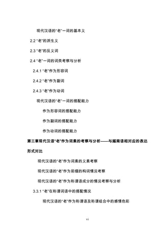 vi
现代汉语的“老”一词的基本义
2.2 “老”的派生义
2.3 “老”的反义词
2.4 “老”一词的词类考察与分析
2.4.1 “老”作为形容词
2.4.2 “老”作为副词
2.4.3 “老”作为动词
现代汉语的“老”一词的搭配能力
作为形容词的搭配能力
作为副词的搭配能力
作为动词的搭配能力
第三章现代汉语“老”作为词素的考察与分析——与越南语相对应的表达
形式对比
现代汉语的“老”作为词素的义素考察
现代汉语的“老”作为前缀的构词情况考察
现代汉语的“老”作为称谓语成分的情况考察与分析
3.3.1 “老”在称谓词语中的搭配情况
现代汉语的“老”作为称谓语及称谓组合中的感情色彩
 