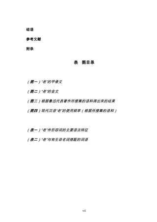 vii
结语
参考文献
附录
表 图目录
（图一）“老”的甲骨文
（图二）“老”的金文
（图三）根据鲁迅代表著作所搜集的语料得出来的结果
（图四）现代汉语“老”的使用频率（根据所搜集的语料）
（表一）“老”作形容词的主要语法特征
（表二）“老”与有生命名词搭配的词语
 