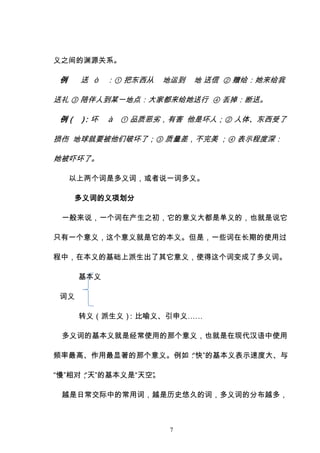 7
义之间的渊源关系。
例 送 ò ：① 把东西从 地运到 地 送信 ② 赠给：她来给我
送礼 ③ 陪伴人到某一地点：大家都来给她送行 ④ 丢掉：断送。
例（ ）
：坏 à ① 品质恶劣，有害 他是坏人；② 人体、东西受了
损伤 地球就要被他们破坏了；③ 质量差，不完美 ；④ 表示程度深：
她被吓坏了。
以上两个词是多义词，或者说一词多义。
多义词的义项划分
一般来说，一个词在产生之初，它的意义大都是单义的，也就是说它
只有一个意义，这个意义就是它的本义。但是，一些词在长期的使用过
程中，在本义的基础上派生出了其它意义，使得这个词变成了多义词。
基本义
词义
转义（派生义）
：比喻义、引申义……
多义词的基本义就是经常使用的那个意义，也就是在现代汉语中使用
频率最高、作用最显著的那个意义。例如：
“快”的基本义表示速度大、与
“慢”相对；
“天”的基本义是“天空”
。
越是日常交际中的常用词，越是历史悠久的词，多义词的分布越多，
 
